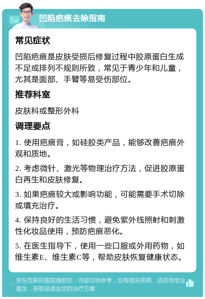 凹陷疤痕去除指南 常见症状 凹陷疤痕是皮肤受损后修复过程中胶原蛋白生成不足或排列不规则所致，常见于青少年和儿童，尤其是面部、手臂等易受伤部位。 推荐科室 皮肤科或整形外科 调理要点 1. 使用疤痕膏，如硅胶类产品，能够改善疤痕外观和质地。 2. 考虑微针、激光等物理治疗方法，促进胶原蛋白再生和皮肤修复。 3. 如果疤痕较大或影响功能，可能需要手术切除或填充治疗。 4. 保持良好的生活习惯，避免紫外线照射和刺激性化妆品使用，预防疤痕恶化。 5. 在医生指导下，使用一些口服或外用药物，如维生素E、维生素C等，帮助皮肤恢复健康状态。