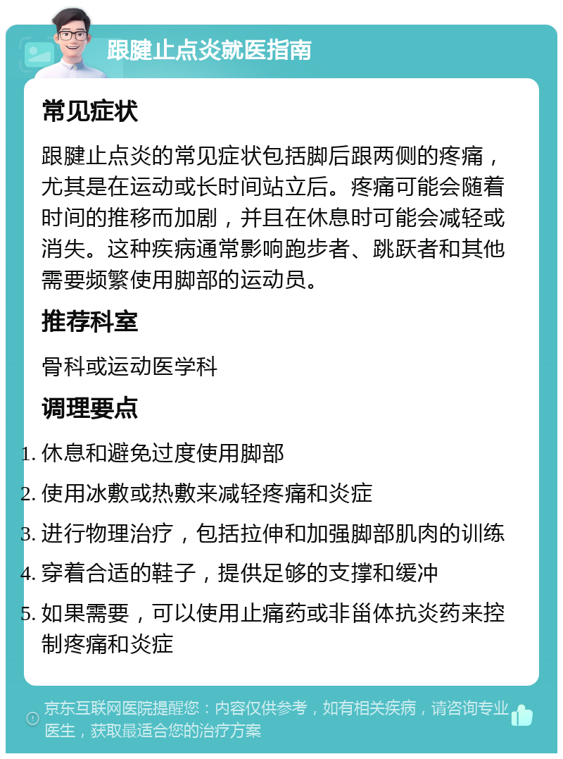 跟腱止点炎就医指南 常见症状 跟腱止点炎的常见症状包括脚后跟两侧的疼痛，尤其是在运动或长时间站立后。疼痛可能会随着时间的推移而加剧，并且在休息时可能会减轻或消失。这种疾病通常影响跑步者、跳跃者和其他需要频繁使用脚部的运动员。 推荐科室 骨科或运动医学科 调理要点 休息和避免过度使用脚部 使用冰敷或热敷来减轻疼痛和炎症 进行物理治疗，包括拉伸和加强脚部肌肉的训练 穿着合适的鞋子，提供足够的支撑和缓冲 如果需要，可以使用止痛药或非甾体抗炎药来控制疼痛和炎症