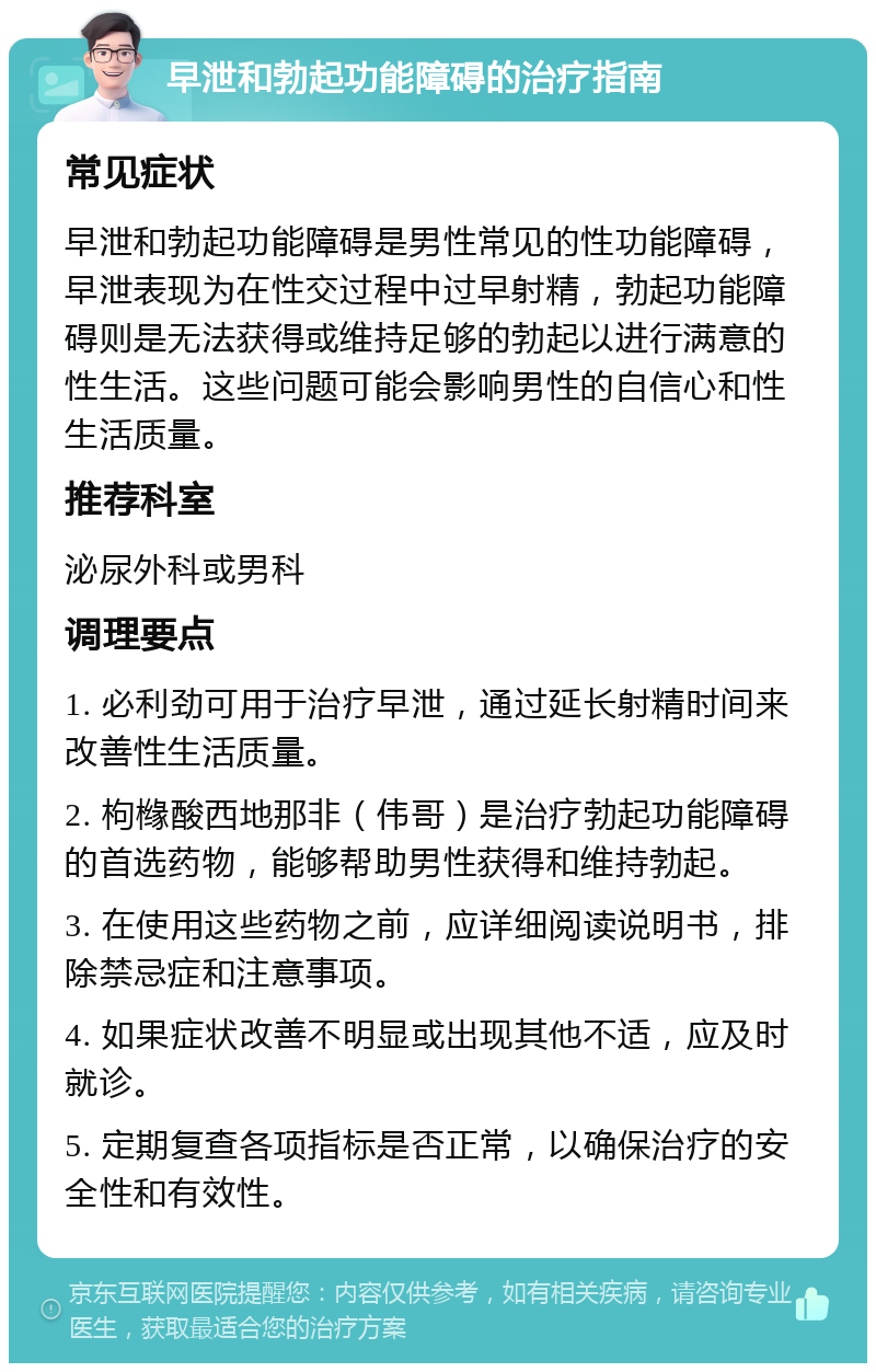 早泄和勃起功能障碍的治疗指南 常见症状 早泄和勃起功能障碍是男性常见的性功能障碍，早泄表现为在性交过程中过早射精，勃起功能障碍则是无法获得或维持足够的勃起以进行满意的性生活。这些问题可能会影响男性的自信心和性生活质量。 推荐科室 泌尿外科或男科 调理要点 1. 必利劲可用于治疗早泄，通过延长射精时间来改善性生活质量。 2. 枸橼酸西地那非（伟哥）是治疗勃起功能障碍的首选药物，能够帮助男性获得和维持勃起。 3. 在使用这些药物之前，应详细阅读说明书，排除禁忌症和注意事项。 4. 如果症状改善不明显或出现其他不适，应及时就诊。 5. 定期复查各项指标是否正常，以确保治疗的安全性和有效性。