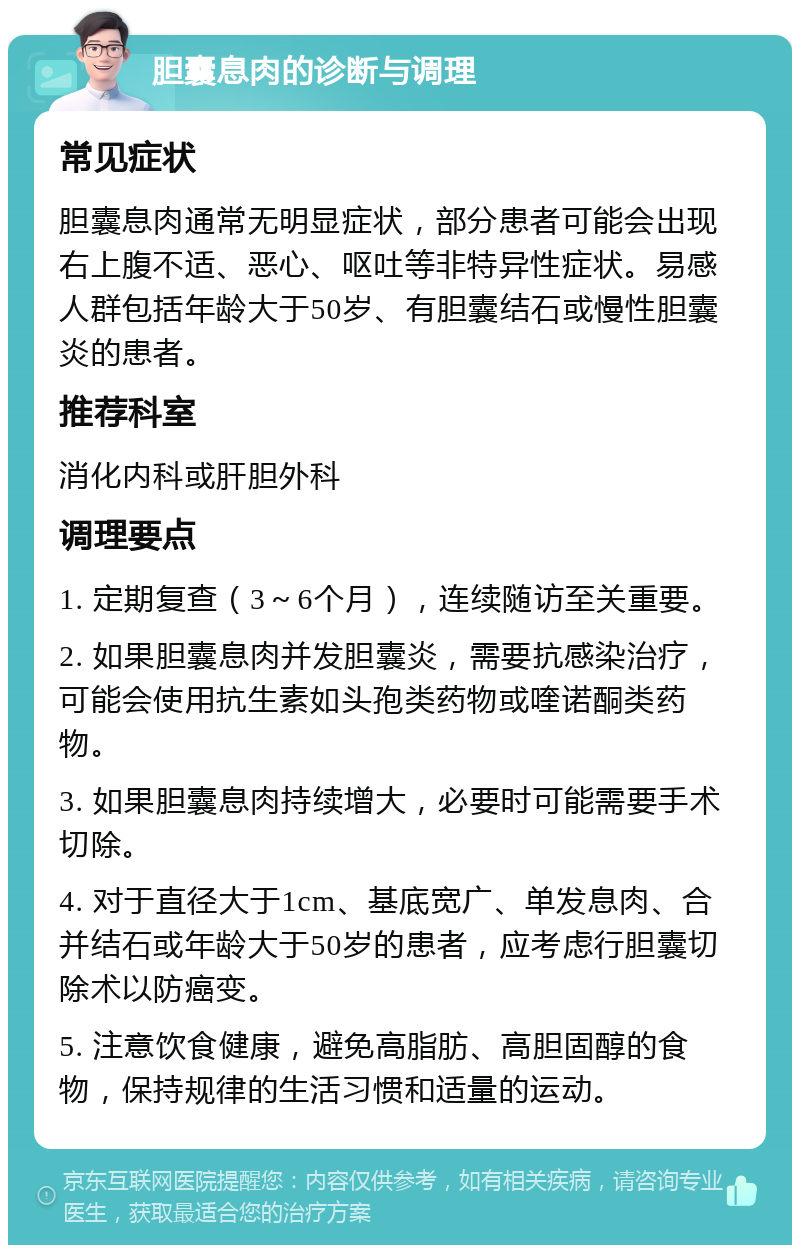 胆囊息肉的诊断与调理 常见症状 胆囊息肉通常无明显症状，部分患者可能会出现右上腹不适、恶心、呕吐等非特异性症状。易感人群包括年龄大于50岁、有胆囊结石或慢性胆囊炎的患者。 推荐科室 消化内科或肝胆外科 调理要点 1. 定期复查（3～6个月），连续随访至关重要。 2. 如果胆囊息肉并发胆囊炎，需要抗感染治疗，可能会使用抗生素如头孢类药物或喹诺酮类药物。 3. 如果胆囊息肉持续增大，必要时可能需要手术切除。 4. 对于直径大于1cm、基底宽广、单发息肉、合并结石或年龄大于50岁的患者，应考虑行胆囊切除术以防癌变。 5. 注意饮食健康，避免高脂肪、高胆固醇的食物，保持规律的生活习惯和适量的运动。