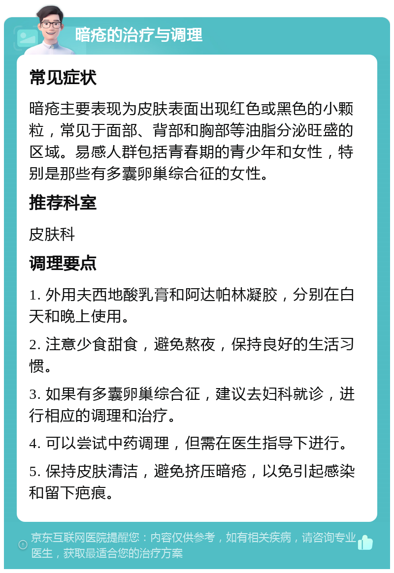 暗疮的治疗与调理 常见症状 暗疮主要表现为皮肤表面出现红色或黑色的小颗粒，常见于面部、背部和胸部等油脂分泌旺盛的区域。易感人群包括青春期的青少年和女性，特别是那些有多囊卵巢综合征的女性。 推荐科室 皮肤科 调理要点 1. 外用夫西地酸乳膏和阿达帕林凝胶，分别在白天和晚上使用。 2. 注意少食甜食，避免熬夜，保持良好的生活习惯。 3. 如果有多囊卵巢综合征，建议去妇科就诊，进行相应的调理和治疗。 4. 可以尝试中药调理，但需在医生指导下进行。 5. 保持皮肤清洁，避免挤压暗疮，以免引起感染和留下疤痕。