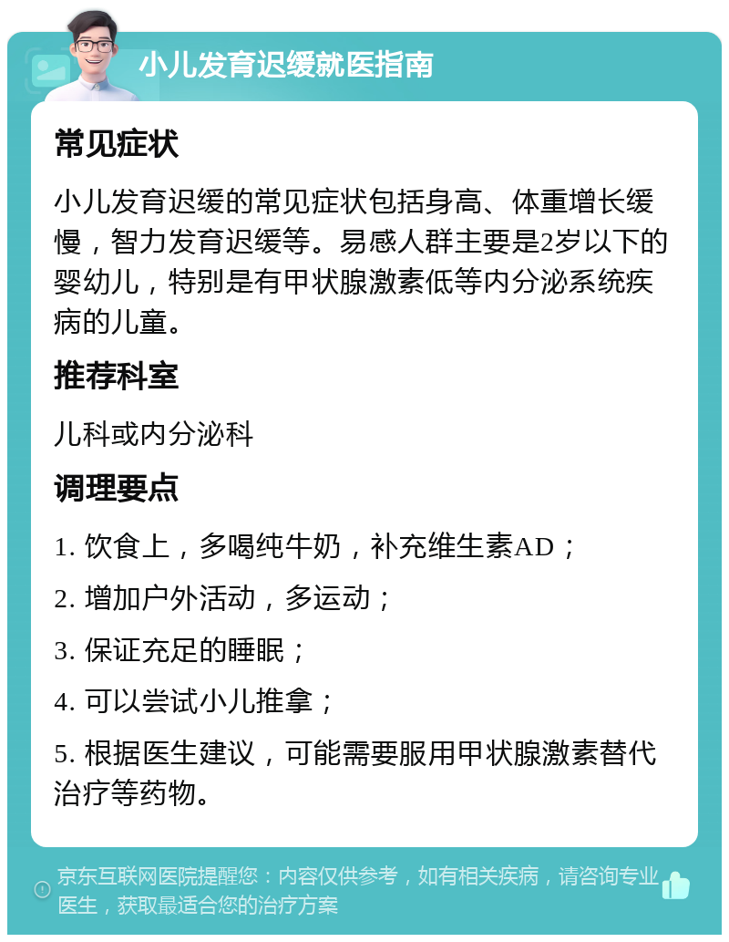 小儿发育迟缓就医指南 常见症状 小儿发育迟缓的常见症状包括身高、体重增长缓慢，智力发育迟缓等。易感人群主要是2岁以下的婴幼儿，特别是有甲状腺激素低等内分泌系统疾病的儿童。 推荐科室 儿科或内分泌科 调理要点 1. 饮食上，多喝纯牛奶，补充维生素AD； 2. 增加户外活动，多运动； 3. 保证充足的睡眠； 4. 可以尝试小儿推拿； 5. 根据医生建议，可能需要服用甲状腺激素替代治疗等药物。