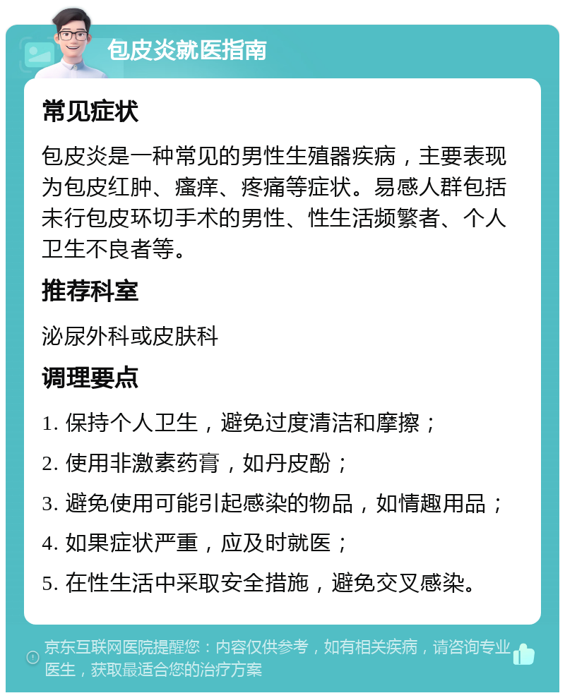 包皮炎就医指南 常见症状 包皮炎是一种常见的男性生殖器疾病，主要表现为包皮红肿、瘙痒、疼痛等症状。易感人群包括未行包皮环切手术的男性、性生活频繁者、个人卫生不良者等。 推荐科室 泌尿外科或皮肤科 调理要点 1. 保持个人卫生，避免过度清洁和摩擦； 2. 使用非激素药膏，如丹皮酚； 3. 避免使用可能引起感染的物品，如情趣用品； 4. 如果症状严重，应及时就医； 5. 在性生活中采取安全措施，避免交叉感染。