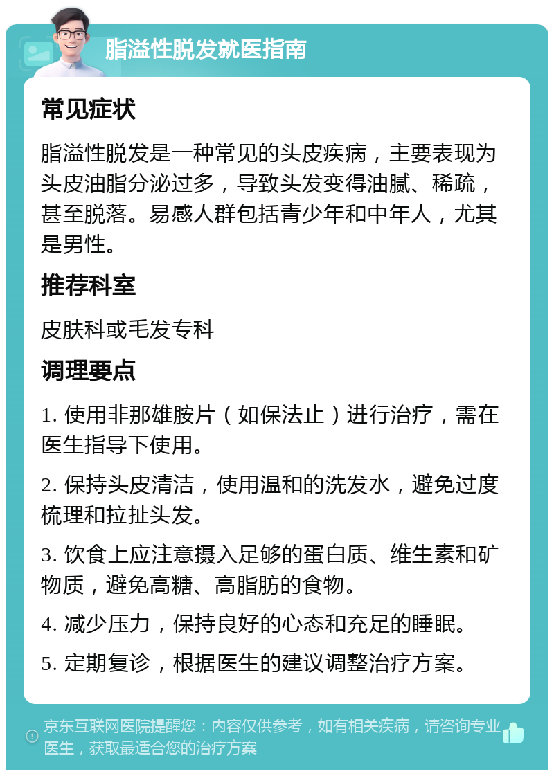 脂溢性脱发就医指南 常见症状 脂溢性脱发是一种常见的头皮疾病，主要表现为头皮油脂分泌过多，导致头发变得油腻、稀疏，甚至脱落。易感人群包括青少年和中年人，尤其是男性。 推荐科室 皮肤科或毛发专科 调理要点 1. 使用非那雄胺片（如保法止）进行治疗，需在医生指导下使用。 2. 保持头皮清洁，使用温和的洗发水，避免过度梳理和拉扯头发。 3. 饮食上应注意摄入足够的蛋白质、维生素和矿物质，避免高糖、高脂肪的食物。 4. 减少压力，保持良好的心态和充足的睡眠。 5. 定期复诊，根据医生的建议调整治疗方案。