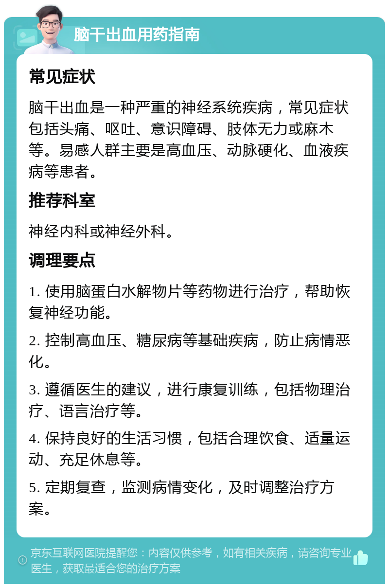 脑干出血用药指南 常见症状 脑干出血是一种严重的神经系统疾病，常见症状包括头痛、呕吐、意识障碍、肢体无力或麻木等。易感人群主要是高血压、动脉硬化、血液疾病等患者。 推荐科室 神经内科或神经外科。 调理要点 1. 使用脑蛋白水解物片等药物进行治疗，帮助恢复神经功能。 2. 控制高血压、糖尿病等基础疾病，防止病情恶化。 3. 遵循医生的建议，进行康复训练，包括物理治疗、语言治疗等。 4. 保持良好的生活习惯，包括合理饮食、适量运动、充足休息等。 5. 定期复查，监测病情变化，及时调整治疗方案。