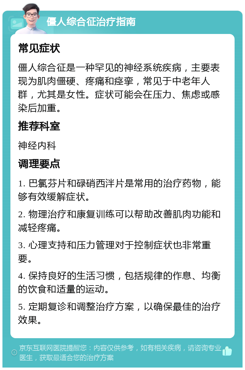 僵人综合征治疗指南 常见症状 僵人综合征是一种罕见的神经系统疾病，主要表现为肌肉僵硬、疼痛和痉挛，常见于中老年人群，尤其是女性。症状可能会在压力、焦虑或感染后加重。 推荐科室 神经内科 调理要点 1. 巴氯芬片和碌硝西泮片是常用的治疗药物，能够有效缓解症状。 2. 物理治疗和康复训练可以帮助改善肌肉功能和减轻疼痛。 3. 心理支持和压力管理对于控制症状也非常重要。 4. 保持良好的生活习惯，包括规律的作息、均衡的饮食和适量的运动。 5. 定期复诊和调整治疗方案，以确保最佳的治疗效果。