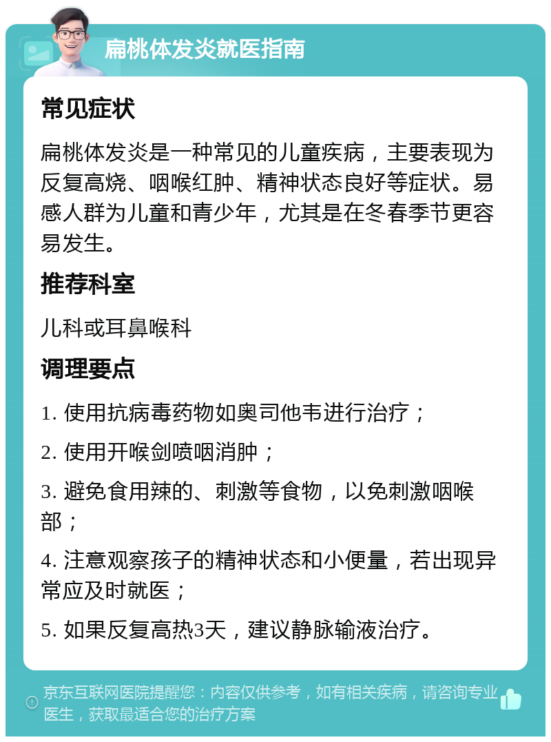 扁桃体发炎就医指南 常见症状 扁桃体发炎是一种常见的儿童疾病，主要表现为反复高烧、咽喉红肿、精神状态良好等症状。易感人群为儿童和青少年，尤其是在冬春季节更容易发生。 推荐科室 儿科或耳鼻喉科 调理要点 1. 使用抗病毒药物如奥司他韦进行治疗； 2. 使用开喉剑喷咽消肿； 3. 避免食用辣的、刺激等食物，以免刺激咽喉部； 4. 注意观察孩子的精神状态和小便量，若出现异常应及时就医； 5. 如果反复高热3天，建议静脉输液治疗。