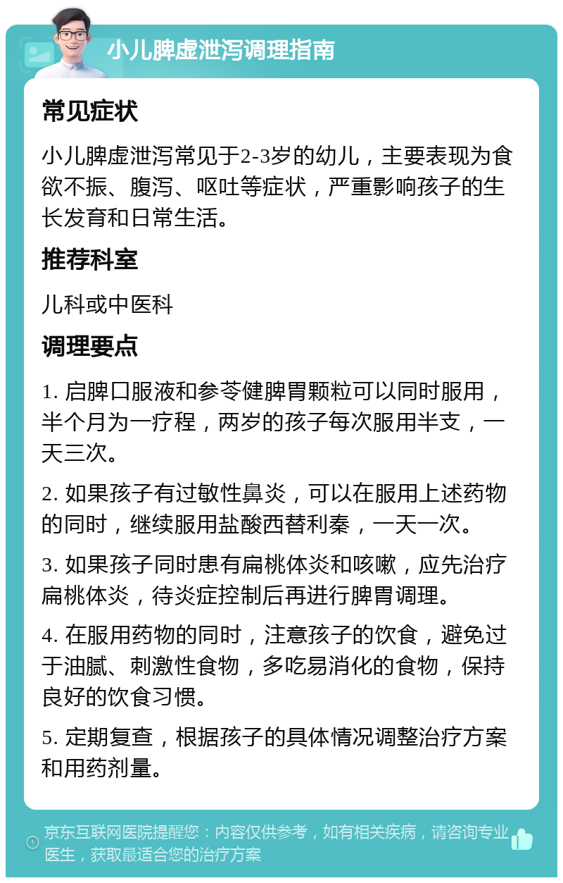 小儿脾虚泄泻调理指南 常见症状 小儿脾虚泄泻常见于2-3岁的幼儿，主要表现为食欲不振、腹泻、呕吐等症状，严重影响孩子的生长发育和日常生活。 推荐科室 儿科或中医科 调理要点 1. 启脾口服液和参苓健脾胃颗粒可以同时服用，半个月为一疗程，两岁的孩子每次服用半支，一天三次。 2. 如果孩子有过敏性鼻炎，可以在服用上述药物的同时，继续服用盐酸西替利秦，一天一次。 3. 如果孩子同时患有扁桃体炎和咳嗽，应先治疗扁桃体炎，待炎症控制后再进行脾胃调理。 4. 在服用药物的同时，注意孩子的饮食，避免过于油腻、刺激性食物，多吃易消化的食物，保持良好的饮食习惯。 5. 定期复查，根据孩子的具体情况调整治疗方案和用药剂量。