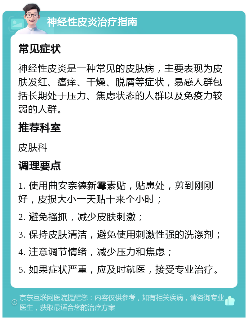 神经性皮炎治疗指南 常见症状 神经性皮炎是一种常见的皮肤病，主要表现为皮肤发红、瘙痒、干燥、脱屑等症状，易感人群包括长期处于压力、焦虑状态的人群以及免疫力较弱的人群。 推荐科室 皮肤科 调理要点 1. 使用曲安奈德新霉素贴，贴患处，剪到刚刚好，皮损大小一天贴十来个小时； 2. 避免搔抓，减少皮肤刺激； 3. 保持皮肤清洁，避免使用刺激性强的洗涤剂； 4. 注意调节情绪，减少压力和焦虑； 5. 如果症状严重，应及时就医，接受专业治疗。