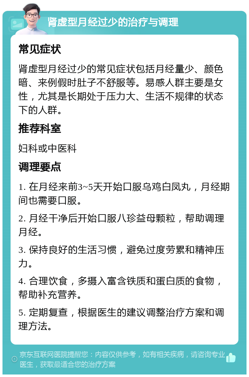 肾虚型月经过少的治疗与调理 常见症状 肾虚型月经过少的常见症状包括月经量少、颜色暗、来例假时肚子不舒服等。易感人群主要是女性，尤其是长期处于压力大、生活不规律的状态下的人群。 推荐科室 妇科或中医科 调理要点 1. 在月经来前3~5天开始口服乌鸡白凤丸，月经期间也需要口服。 2. 月经干净后开始口服八珍益母颗粒，帮助调理月经。 3. 保持良好的生活习惯，避免过度劳累和精神压力。 4. 合理饮食，多摄入富含铁质和蛋白质的食物，帮助补充营养。 5. 定期复查，根据医生的建议调整治疗方案和调理方法。