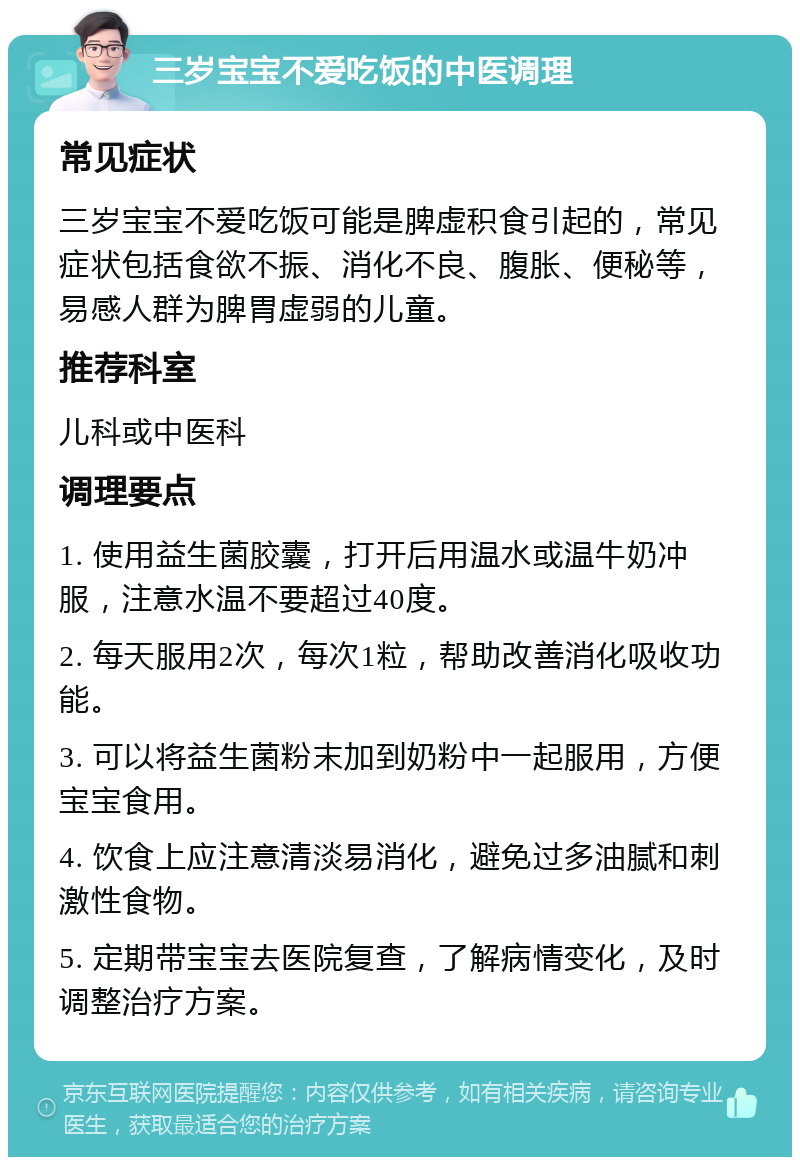 三岁宝宝不爱吃饭的中医调理 常见症状 三岁宝宝不爱吃饭可能是脾虚积食引起的，常见症状包括食欲不振、消化不良、腹胀、便秘等，易感人群为脾胃虚弱的儿童。 推荐科室 儿科或中医科 调理要点 1. 使用益生菌胶囊，打开后用温水或温牛奶冲服，注意水温不要超过40度。 2. 每天服用2次，每次1粒，帮助改善消化吸收功能。 3. 可以将益生菌粉末加到奶粉中一起服用，方便宝宝食用。 4. 饮食上应注意清淡易消化，避免过多油腻和刺激性食物。 5. 定期带宝宝去医院复查，了解病情变化，及时调整治疗方案。