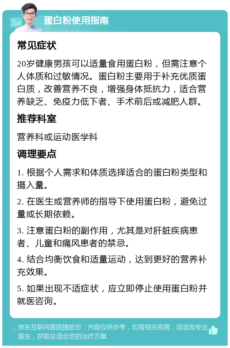 蛋白粉使用指南 常见症状 20岁健康男孩可以适量食用蛋白粉，但需注意个人体质和过敏情况。蛋白粉主要用于补充优质蛋白质，改善营养不良，增强身体抵抗力，适合营养缺乏、免疫力低下者、手术前后或减肥人群。 推荐科室 营养科或运动医学科 调理要点 1. 根据个人需求和体质选择适合的蛋白粉类型和摄入量。 2. 在医生或营养师的指导下使用蛋白粉，避免过量或长期依赖。 3. 注意蛋白粉的副作用，尤其是对肝脏疾病患者、儿童和痛风患者的禁忌。 4. 结合均衡饮食和适量运动，达到更好的营养补充效果。 5. 如果出现不适症状，应立即停止使用蛋白粉并就医咨询。