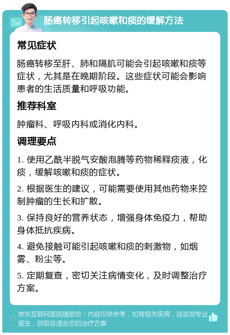 肠癌转移引起咳嗽和痰的缓解方法 常见症状 肠癌转移至肝、肺和隔肌可能会引起咳嗽和痰等症状，尤其是在晚期阶段。这些症状可能会影响患者的生活质量和呼吸功能。 推荐科室 肿瘤科、呼吸内科或消化内科。 调理要点 1. 使用乙酰半脱气安酸泡腾等药物稀释痰液，化痰，缓解咳嗽和痰的症状。 2. 根据医生的建议，可能需要使用其他药物来控制肿瘤的生长和扩散。 3. 保持良好的营养状态，增强身体免疫力，帮助身体抵抗疾病。 4. 避免接触可能引起咳嗽和痰的刺激物，如烟雾、粉尘等。 5. 定期复查，密切关注病情变化，及时调整治疗方案。