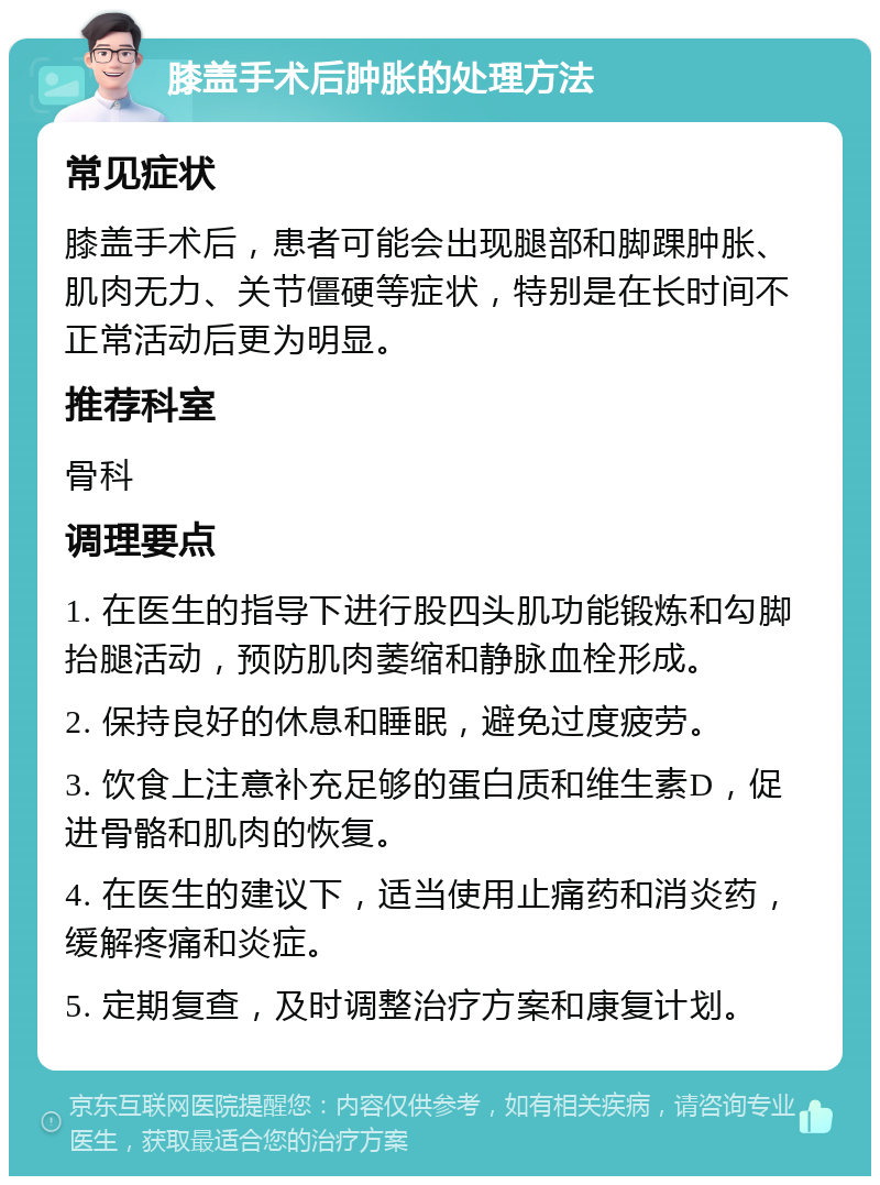 膝盖手术后肿胀的处理方法 常见症状 膝盖手术后，患者可能会出现腿部和脚踝肿胀、肌肉无力、关节僵硬等症状，特别是在长时间不正常活动后更为明显。 推荐科室 骨科 调理要点 1. 在医生的指导下进行股四头肌功能锻炼和勾脚抬腿活动，预防肌肉萎缩和静脉血栓形成。 2. 保持良好的休息和睡眠，避免过度疲劳。 3. 饮食上注意补充足够的蛋白质和维生素D，促进骨骼和肌肉的恢复。 4. 在医生的建议下，适当使用止痛药和消炎药，缓解疼痛和炎症。 5. 定期复查，及时调整治疗方案和康复计划。