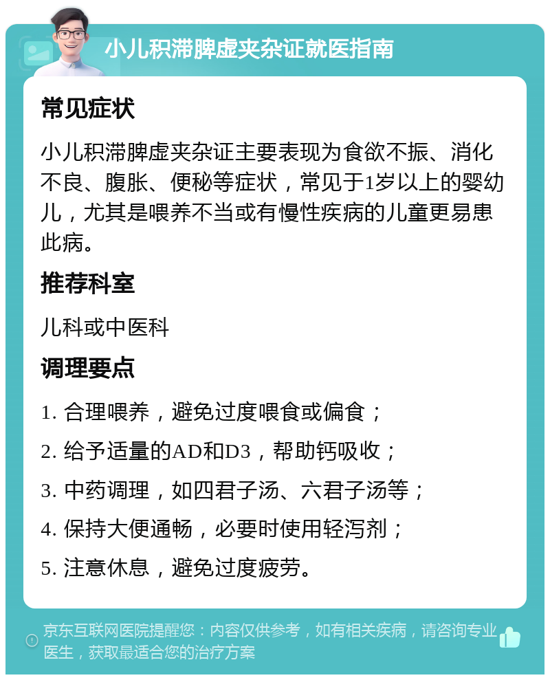 小儿积滞脾虚夹杂证就医指南 常见症状 小儿积滞脾虚夹杂证主要表现为食欲不振、消化不良、腹胀、便秘等症状，常见于1岁以上的婴幼儿，尤其是喂养不当或有慢性疾病的儿童更易患此病。 推荐科室 儿科或中医科 调理要点 1. 合理喂养，避免过度喂食或偏食； 2. 给予适量的AD和D3，帮助钙吸收； 3. 中药调理，如四君子汤、六君子汤等； 4. 保持大便通畅，必要时使用轻泻剂； 5. 注意休息，避免过度疲劳。