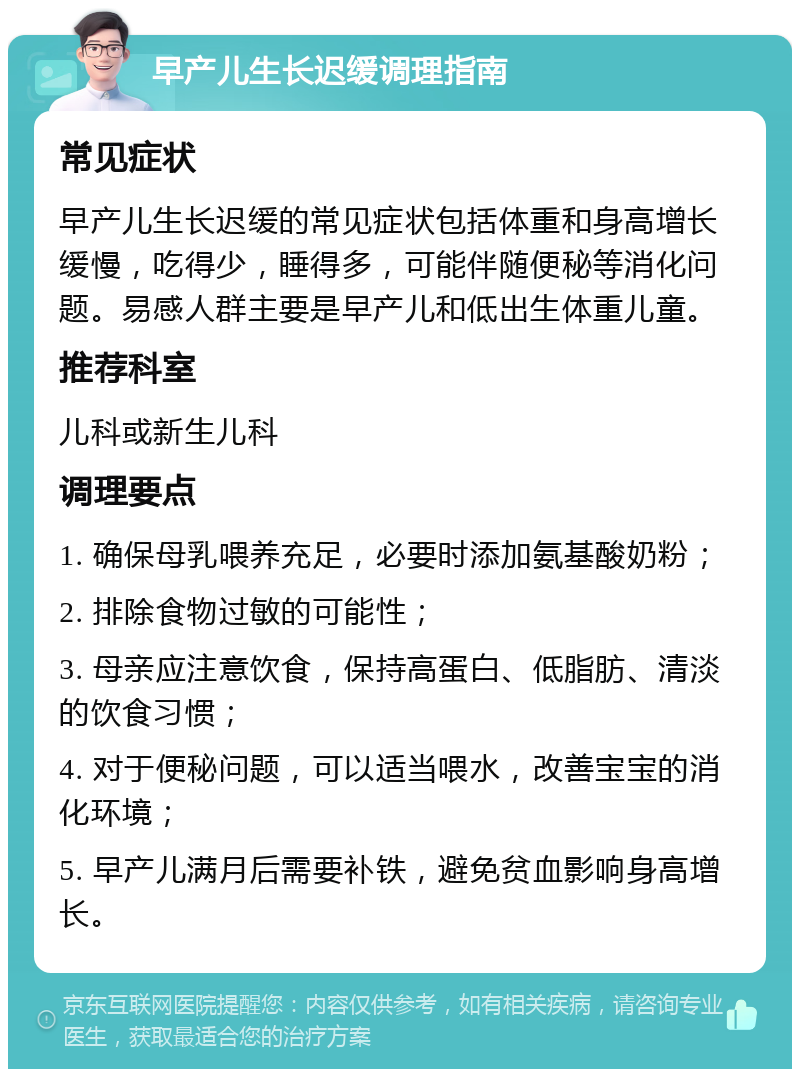 早产儿生长迟缓调理指南 常见症状 早产儿生长迟缓的常见症状包括体重和身高增长缓慢，吃得少，睡得多，可能伴随便秘等消化问题。易感人群主要是早产儿和低出生体重儿童。 推荐科室 儿科或新生儿科 调理要点 1. 确保母乳喂养充足，必要时添加氨基酸奶粉； 2. 排除食物过敏的可能性； 3. 母亲应注意饮食，保持高蛋白、低脂肪、清淡的饮食习惯； 4. 对于便秘问题，可以适当喂水，改善宝宝的消化环境； 5. 早产儿满月后需要补铁，避免贫血影响身高增长。