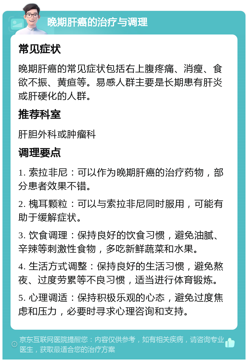 晚期肝癌的治疗与调理 常见症状 晚期肝癌的常见症状包括右上腹疼痛、消瘦、食欲不振、黄疸等。易感人群主要是长期患有肝炎或肝硬化的人群。 推荐科室 肝胆外科或肿瘤科 调理要点 1. 索拉非尼：可以作为晚期肝癌的治疗药物，部分患者效果不错。 2. 槐耳颗粒：可以与索拉非尼同时服用，可能有助于缓解症状。 3. 饮食调理：保持良好的饮食习惯，避免油腻、辛辣等刺激性食物，多吃新鲜蔬菜和水果。 4. 生活方式调整：保持良好的生活习惯，避免熬夜、过度劳累等不良习惯，适当进行体育锻炼。 5. 心理调适：保持积极乐观的心态，避免过度焦虑和压力，必要时寻求心理咨询和支持。