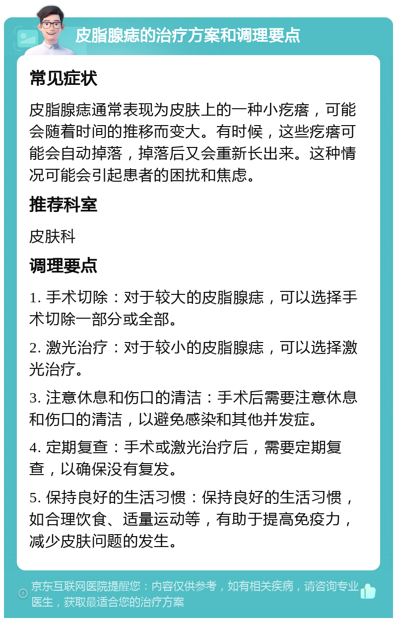 皮脂腺痣的治疗方案和调理要点 常见症状 皮脂腺痣通常表现为皮肤上的一种小疙瘩，可能会随着时间的推移而变大。有时候，这些疙瘩可能会自动掉落，掉落后又会重新长出来。这种情况可能会引起患者的困扰和焦虑。 推荐科室 皮肤科 调理要点 1. 手术切除：对于较大的皮脂腺痣，可以选择手术切除一部分或全部。 2. 激光治疗：对于较小的皮脂腺痣，可以选择激光治疗。 3. 注意休息和伤口的清洁：手术后需要注意休息和伤口的清洁，以避免感染和其他并发症。 4. 定期复查：手术或激光治疗后，需要定期复查，以确保没有复发。 5. 保持良好的生活习惯：保持良好的生活习惯，如合理饮食、适量运动等，有助于提高免疫力，减少皮肤问题的发生。