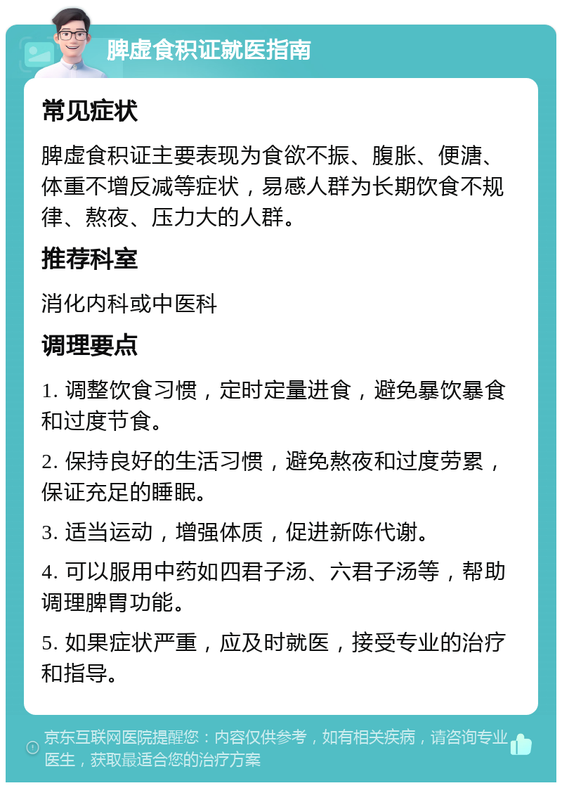 脾虚食积证就医指南 常见症状 脾虚食积证主要表现为食欲不振、腹胀、便溏、体重不增反减等症状，易感人群为长期饮食不规律、熬夜、压力大的人群。 推荐科室 消化内科或中医科 调理要点 1. 调整饮食习惯，定时定量进食，避免暴饮暴食和过度节食。 2. 保持良好的生活习惯，避免熬夜和过度劳累，保证充足的睡眠。 3. 适当运动，增强体质，促进新陈代谢。 4. 可以服用中药如四君子汤、六君子汤等，帮助调理脾胃功能。 5. 如果症状严重，应及时就医，接受专业的治疗和指导。