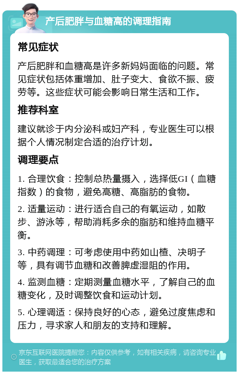 产后肥胖与血糖高的调理指南 常见症状 产后肥胖和血糖高是许多新妈妈面临的问题。常见症状包括体重增加、肚子变大、食欲不振、疲劳等。这些症状可能会影响日常生活和工作。 推荐科室 建议就诊于内分泌科或妇产科，专业医生可以根据个人情况制定合适的治疗计划。 调理要点 1. 合理饮食：控制总热量摄入，选择低GI（血糖指数）的食物，避免高糖、高脂肪的食物。 2. 适量运动：进行适合自己的有氧运动，如散步、游泳等，帮助消耗多余的脂肪和维持血糖平衡。 3. 中药调理：可考虑使用中药如山楂、决明子等，具有调节血糖和改善脾虚湿阻的作用。 4. 监测血糖：定期测量血糖水平，了解自己的血糖变化，及时调整饮食和运动计划。 5. 心理调适：保持良好的心态，避免过度焦虑和压力，寻求家人和朋友的支持和理解。