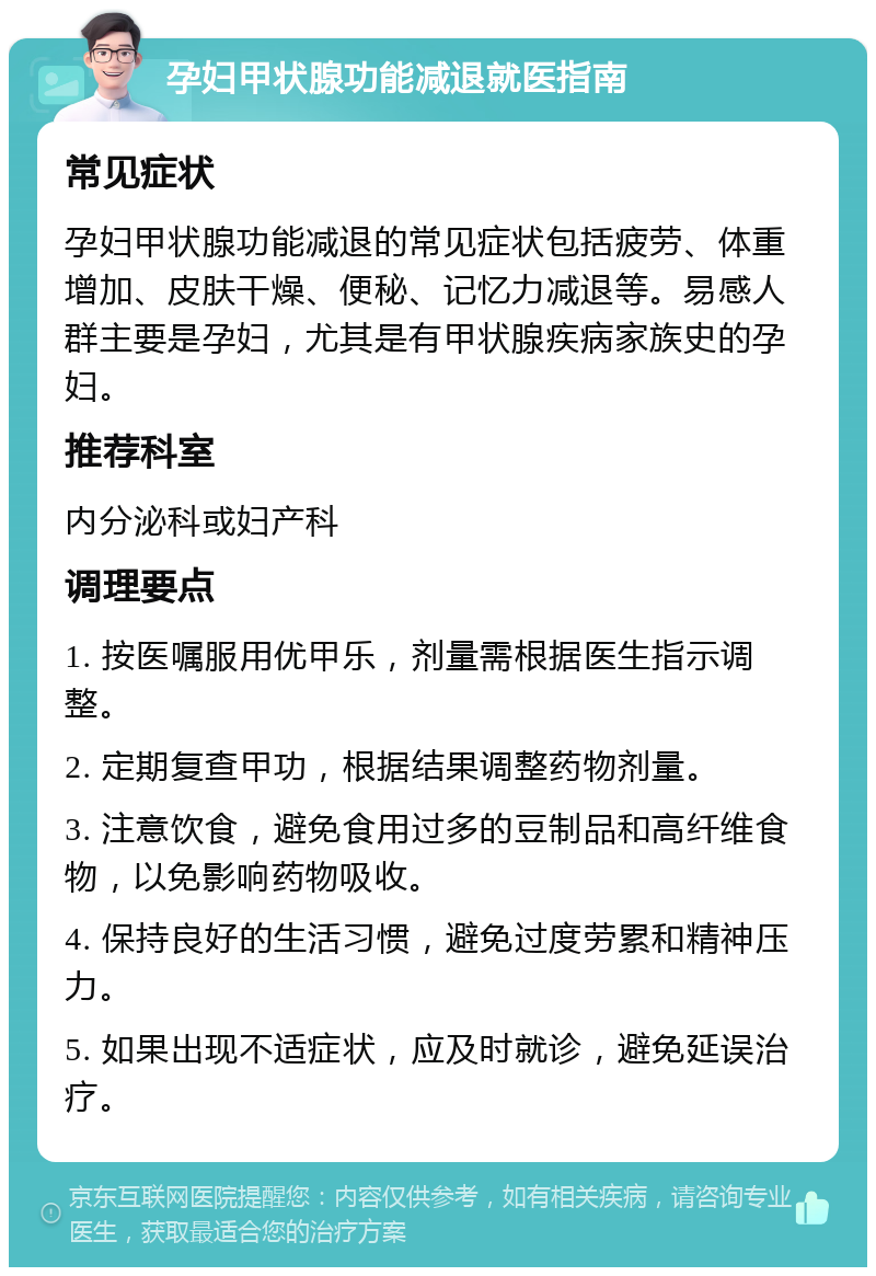 孕妇甲状腺功能减退就医指南 常见症状 孕妇甲状腺功能减退的常见症状包括疲劳、体重增加、皮肤干燥、便秘、记忆力减退等。易感人群主要是孕妇，尤其是有甲状腺疾病家族史的孕妇。 推荐科室 内分泌科或妇产科 调理要点 1. 按医嘱服用优甲乐，剂量需根据医生指示调整。 2. 定期复查甲功，根据结果调整药物剂量。 3. 注意饮食，避免食用过多的豆制品和高纤维食物，以免影响药物吸收。 4. 保持良好的生活习惯，避免过度劳累和精神压力。 5. 如果出现不适症状，应及时就诊，避免延误治疗。