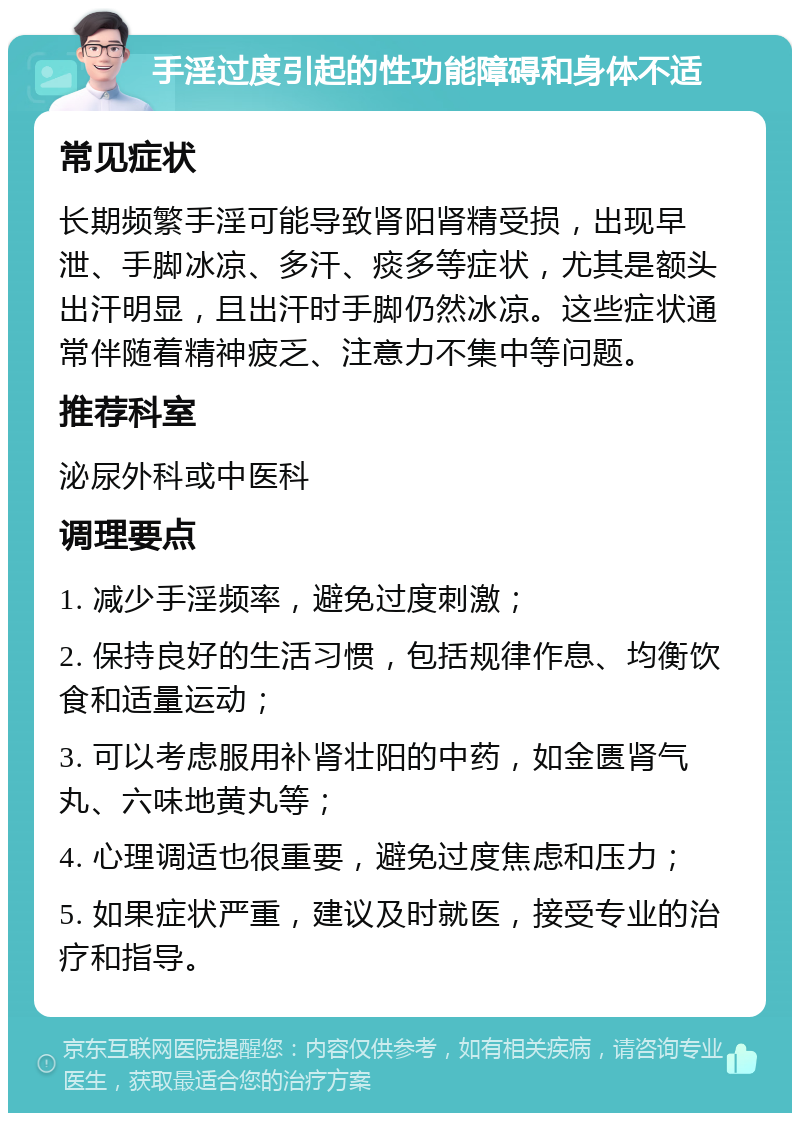 手淫过度引起的性功能障碍和身体不适 常见症状 长期频繁手淫可能导致肾阳肾精受损，出现早泄、手脚冰凉、多汗、痰多等症状，尤其是额头出汗明显，且出汗时手脚仍然冰凉。这些症状通常伴随着精神疲乏、注意力不集中等问题。 推荐科室 泌尿外科或中医科 调理要点 1. 减少手淫频率，避免过度刺激； 2. 保持良好的生活习惯，包括规律作息、均衡饮食和适量运动； 3. 可以考虑服用补肾壮阳的中药，如金匮肾气丸、六味地黄丸等； 4. 心理调适也很重要，避免过度焦虑和压力； 5. 如果症状严重，建议及时就医，接受专业的治疗和指导。