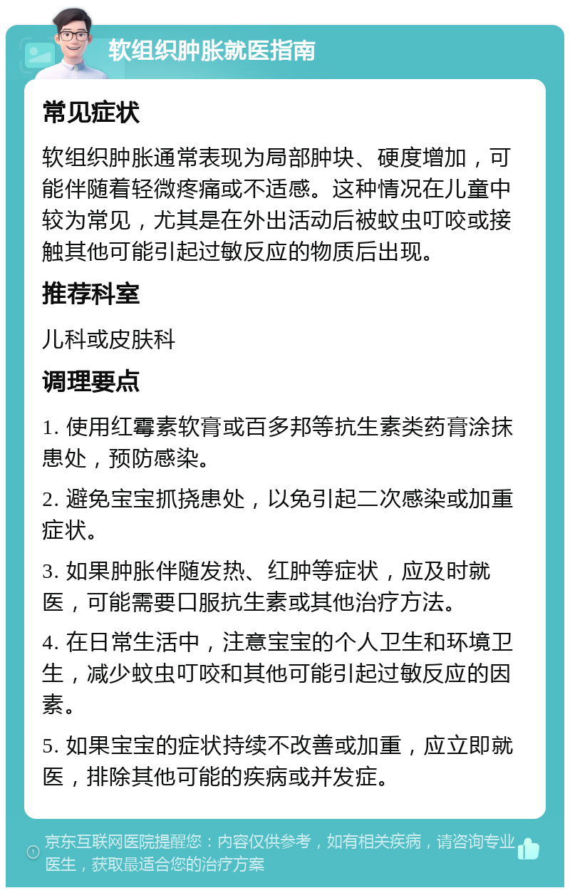 软组织肿胀就医指南 常见症状 软组织肿胀通常表现为局部肿块、硬度增加，可能伴随着轻微疼痛或不适感。这种情况在儿童中较为常见，尤其是在外出活动后被蚊虫叮咬或接触其他可能引起过敏反应的物质后出现。 推荐科室 儿科或皮肤科 调理要点 1. 使用红霉素软膏或百多邦等抗生素类药膏涂抹患处，预防感染。 2. 避免宝宝抓挠患处，以免引起二次感染或加重症状。 3. 如果肿胀伴随发热、红肿等症状，应及时就医，可能需要口服抗生素或其他治疗方法。 4. 在日常生活中，注意宝宝的个人卫生和环境卫生，减少蚊虫叮咬和其他可能引起过敏反应的因素。 5. 如果宝宝的症状持续不改善或加重，应立即就医，排除其他可能的疾病或并发症。