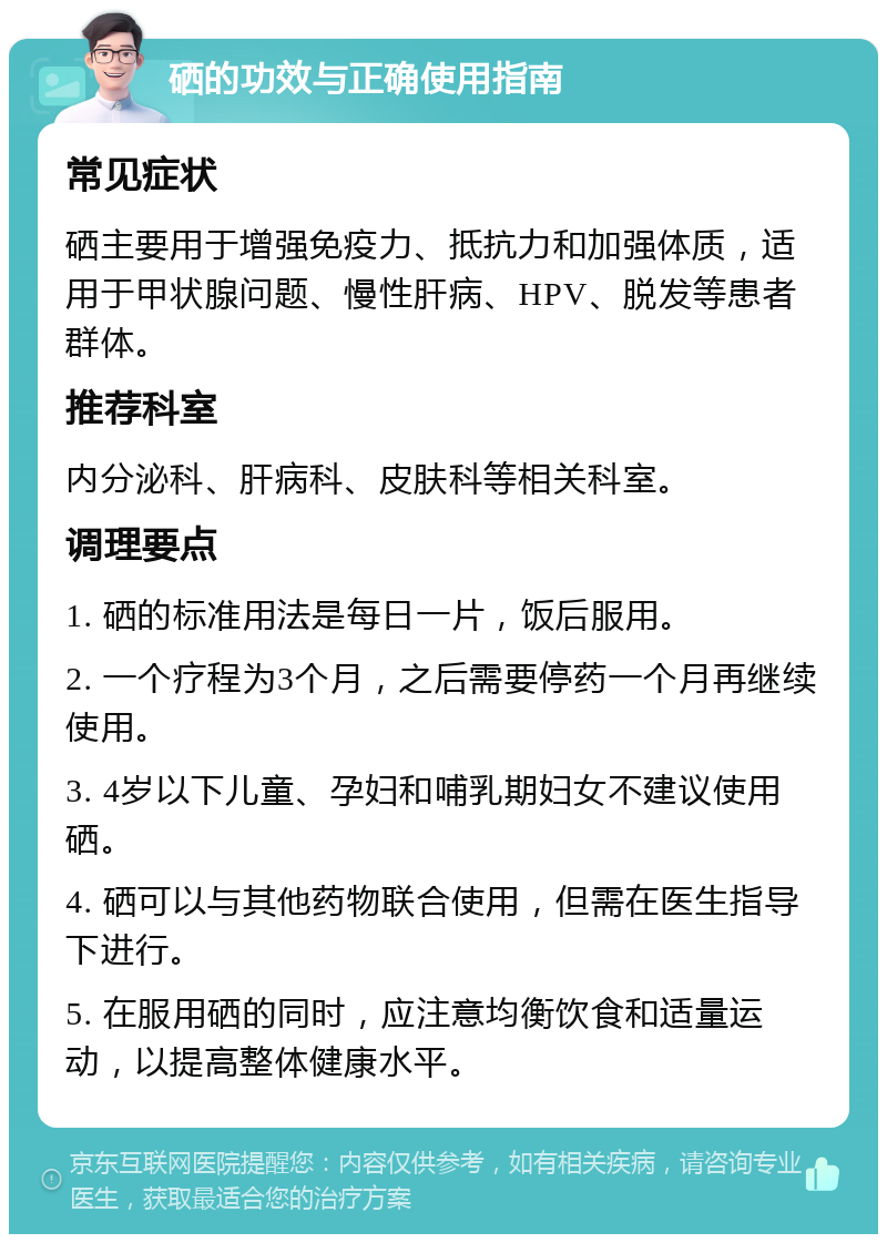 硒的功效与正确使用指南 常见症状 硒主要用于增强免疫力、抵抗力和加强体质，适用于甲状腺问题、慢性肝病、HPV、脱发等患者群体。 推荐科室 内分泌科、肝病科、皮肤科等相关科室。 调理要点 1. 硒的标准用法是每日一片，饭后服用。 2. 一个疗程为3个月，之后需要停药一个月再继续使用。 3. 4岁以下儿童、孕妇和哺乳期妇女不建议使用硒。 4. 硒可以与其他药物联合使用，但需在医生指导下进行。 5. 在服用硒的同时，应注意均衡饮食和适量运动，以提高整体健康水平。