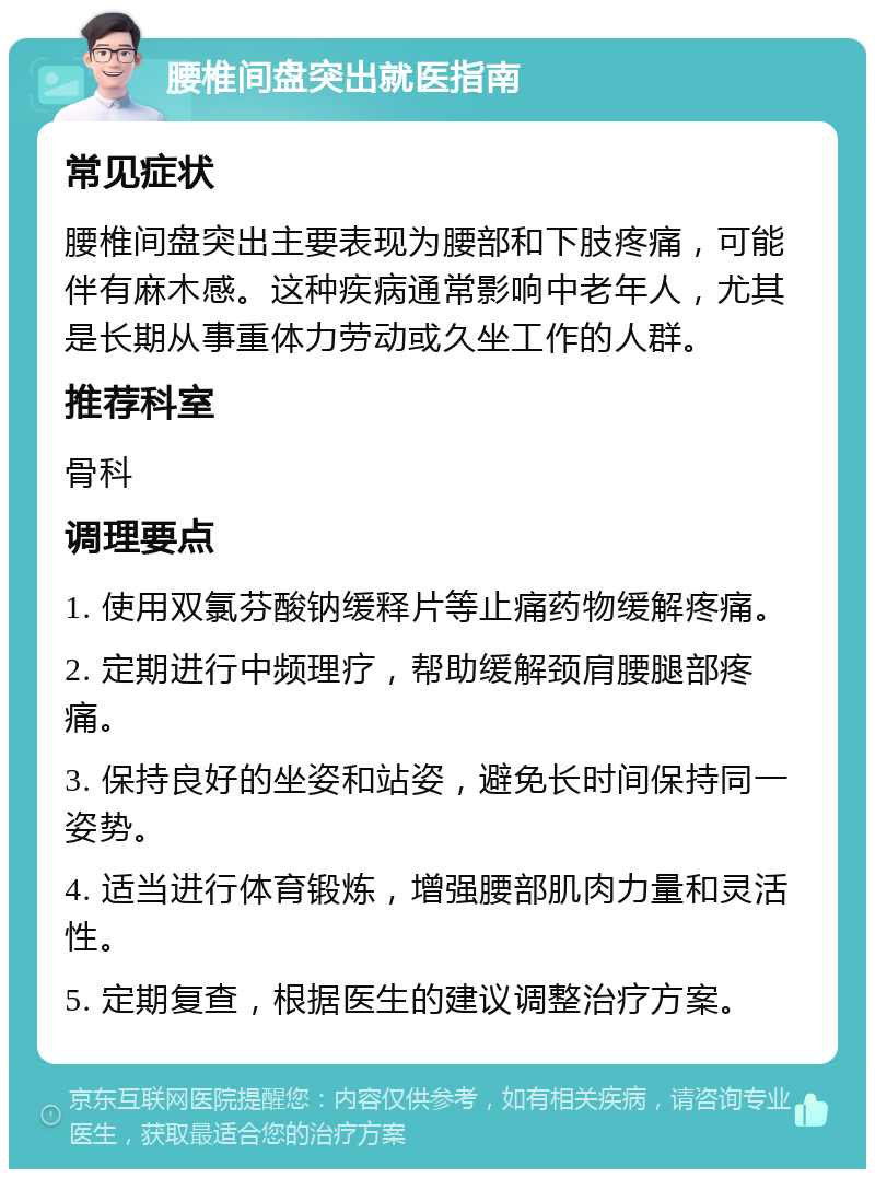 腰椎间盘突出就医指南 常见症状 腰椎间盘突出主要表现为腰部和下肢疼痛，可能伴有麻木感。这种疾病通常影响中老年人，尤其是长期从事重体力劳动或久坐工作的人群。 推荐科室 骨科 调理要点 1. 使用双氯芬酸钠缓释片等止痛药物缓解疼痛。 2. 定期进行中频理疗，帮助缓解颈肩腰腿部疼痛。 3. 保持良好的坐姿和站姿，避免长时间保持同一姿势。 4. 适当进行体育锻炼，增强腰部肌肉力量和灵活性。 5. 定期复查，根据医生的建议调整治疗方案。