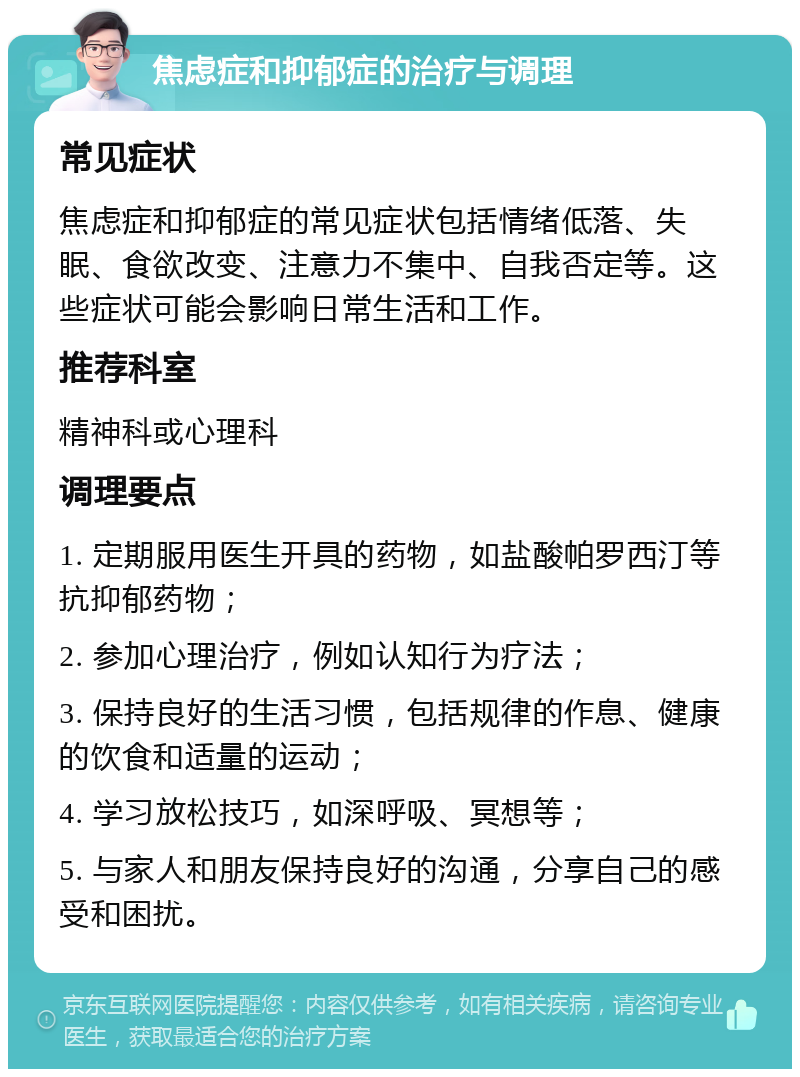 焦虑症和抑郁症的治疗与调理 常见症状 焦虑症和抑郁症的常见症状包括情绪低落、失眠、食欲改变、注意力不集中、自我否定等。这些症状可能会影响日常生活和工作。 推荐科室 精神科或心理科 调理要点 1. 定期服用医生开具的药物，如盐酸帕罗西汀等抗抑郁药物； 2. 参加心理治疗，例如认知行为疗法； 3. 保持良好的生活习惯，包括规律的作息、健康的饮食和适量的运动； 4. 学习放松技巧，如深呼吸、冥想等； 5. 与家人和朋友保持良好的沟通，分享自己的感受和困扰。