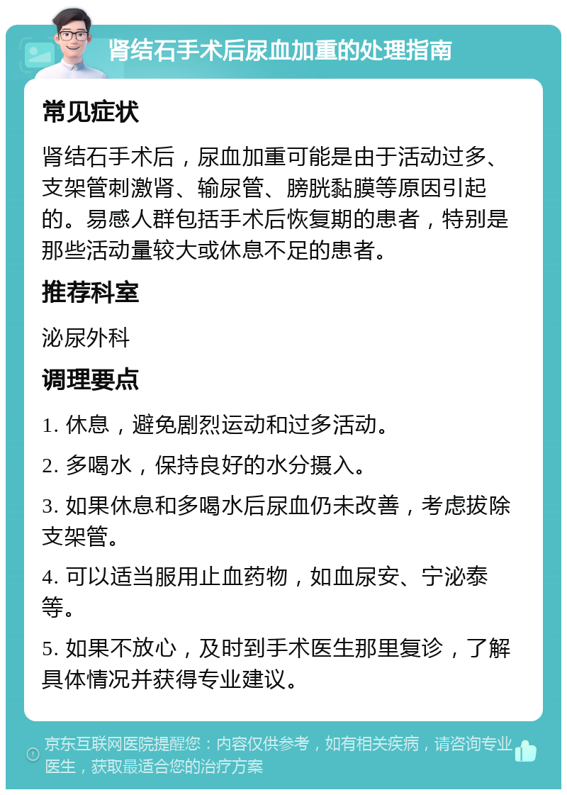 肾结石手术后尿血加重的处理指南 常见症状 肾结石手术后，尿血加重可能是由于活动过多、支架管刺激肾、输尿管、膀胱黏膜等原因引起的。易感人群包括手术后恢复期的患者，特别是那些活动量较大或休息不足的患者。 推荐科室 泌尿外科 调理要点 1. 休息，避免剧烈运动和过多活动。 2. 多喝水，保持良好的水分摄入。 3. 如果休息和多喝水后尿血仍未改善，考虑拔除支架管。 4. 可以适当服用止血药物，如血尿安、宁泌泰等。 5. 如果不放心，及时到手术医生那里复诊，了解具体情况并获得专业建议。