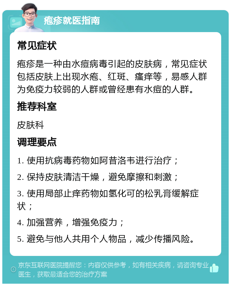 疱疹就医指南 常见症状 疱疹是一种由水痘病毒引起的皮肤病，常见症状包括皮肤上出现水疱、红斑、瘙痒等，易感人群为免疫力较弱的人群或曾经患有水痘的人群。 推荐科室 皮肤科 调理要点 1. 使用抗病毒药物如阿昔洛韦进行治疗； 2. 保持皮肤清洁干燥，避免摩擦和刺激； 3. 使用局部止痒药物如氢化可的松乳膏缓解症状； 4. 加强营养，增强免疫力； 5. 避免与他人共用个人物品，减少传播风险。