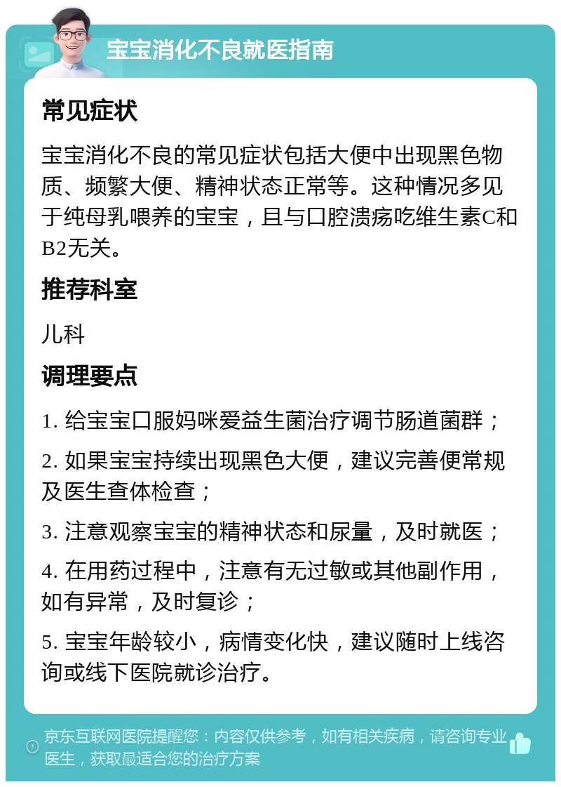 宝宝消化不良就医指南 常见症状 宝宝消化不良的常见症状包括大便中出现黑色物质、频繁大便、精神状态正常等。这种情况多见于纯母乳喂养的宝宝，且与口腔溃疡吃维生素C和B2无关。 推荐科室 儿科 调理要点 1. 给宝宝口服妈咪爱益生菌治疗调节肠道菌群； 2. 如果宝宝持续出现黑色大便，建议完善便常规及医生查体检查； 3. 注意观察宝宝的精神状态和尿量，及时就医； 4. 在用药过程中，注意有无过敏或其他副作用，如有异常，及时复诊； 5. 宝宝年龄较小，病情变化快，建议随时上线咨询或线下医院就诊治疗。