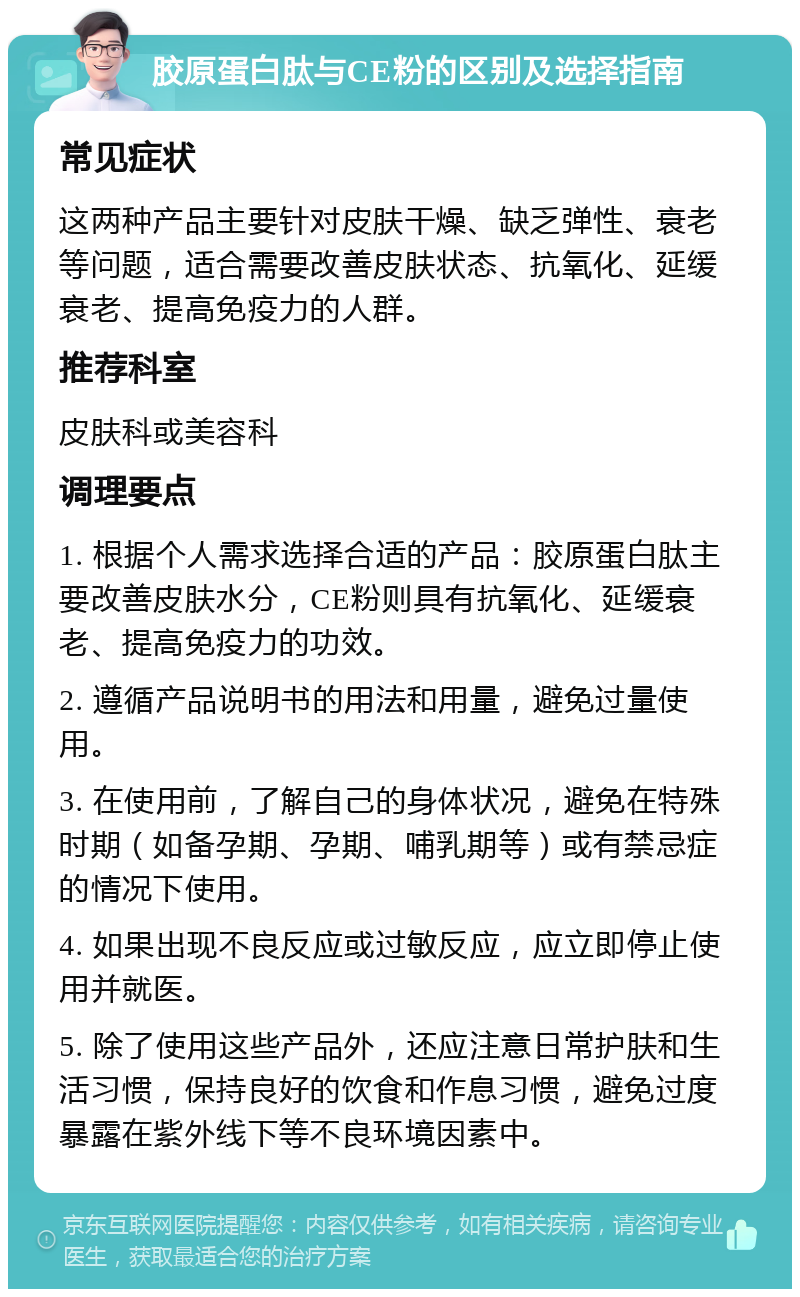 胶原蛋白肽与CE粉的区别及选择指南 常见症状 这两种产品主要针对皮肤干燥、缺乏弹性、衰老等问题，适合需要改善皮肤状态、抗氧化、延缓衰老、提高免疫力的人群。 推荐科室 皮肤科或美容科 调理要点 1. 根据个人需求选择合适的产品：胶原蛋白肽主要改善皮肤水分，CE粉则具有抗氧化、延缓衰老、提高免疫力的功效。 2. 遵循产品说明书的用法和用量，避免过量使用。 3. 在使用前，了解自己的身体状况，避免在特殊时期（如备孕期、孕期、哺乳期等）或有禁忌症的情况下使用。 4. 如果出现不良反应或过敏反应，应立即停止使用并就医。 5. 除了使用这些产品外，还应注意日常护肤和生活习惯，保持良好的饮食和作息习惯，避免过度暴露在紫外线下等不良环境因素中。