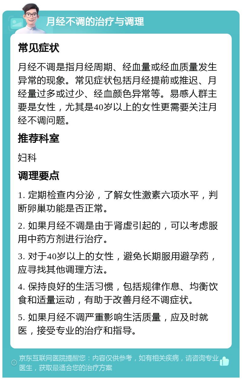 月经不调的治疗与调理 常见症状 月经不调是指月经周期、经血量或经血质量发生异常的现象。常见症状包括月经提前或推迟、月经量过多或过少、经血颜色异常等。易感人群主要是女性，尤其是40岁以上的女性更需要关注月经不调问题。 推荐科室 妇科 调理要点 1. 定期检查内分泌，了解女性激素六项水平，判断卵巢功能是否正常。 2. 如果月经不调是由于肾虚引起的，可以考虑服用中药方剂进行治疗。 3. 对于40岁以上的女性，避免长期服用避孕药，应寻找其他调理方法。 4. 保持良好的生活习惯，包括规律作息、均衡饮食和适量运动，有助于改善月经不调症状。 5. 如果月经不调严重影响生活质量，应及时就医，接受专业的治疗和指导。