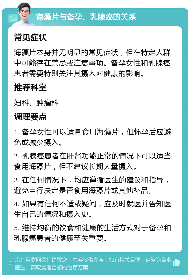 海藻片与备孕、乳腺癌的关系 常见症状 海藻片本身并无明显的常见症状，但在特定人群中可能存在禁忌或注意事项。备孕女性和乳腺癌患者需要特别关注其摄入对健康的影响。 推荐科室 妇科、肿瘤科 调理要点 1. 备孕女性可以适量食用海藻片，但怀孕后应避免或减少摄入。 2. 乳腺癌患者在肝肾功能正常的情况下可以适当食用海藻片，但不建议长期大量摄入。 3. 在任何情况下，均应遵循医生的建议和指导，避免自行决定是否食用海藻片或其他补品。 4. 如果有任何不适或疑问，应及时就医并告知医生自己的情况和摄入史。 5. 维持均衡的饮食和健康的生活方式对于备孕和乳腺癌患者的健康至关重要。