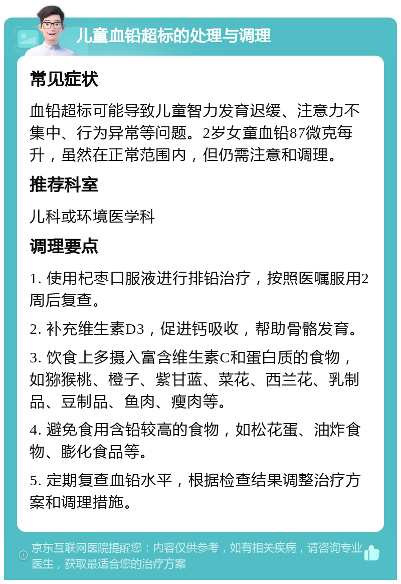 儿童血铅超标的处理与调理 常见症状 血铅超标可能导致儿童智力发育迟缓、注意力不集中、行为异常等问题。2岁女童血铅87微克每升，虽然在正常范围内，但仍需注意和调理。 推荐科室 儿科或环境医学科 调理要点 1. 使用杞枣口服液进行排铅治疗，按照医嘱服用2周后复查。 2. 补充维生素D3，促进钙吸收，帮助骨骼发育。 3. 饮食上多摄入富含维生素C和蛋白质的食物，如猕猴桃、橙子、紫甘蓝、菜花、西兰花、乳制品、豆制品、鱼肉、瘦肉等。 4. 避免食用含铅较高的食物，如松花蛋、油炸食物、膨化食品等。 5. 定期复查血铅水平，根据检查结果调整治疗方案和调理措施。