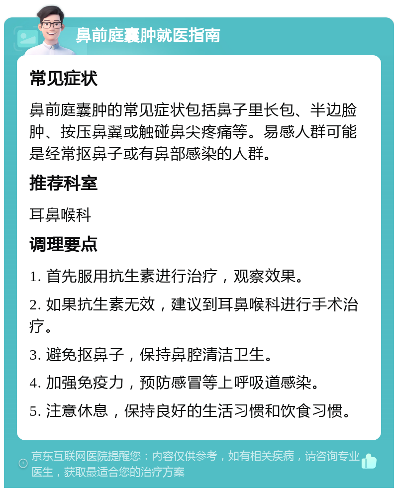 鼻前庭囊肿就医指南 常见症状 鼻前庭囊肿的常见症状包括鼻子里长包、半边脸肿、按压鼻翼或触碰鼻尖疼痛等。易感人群可能是经常抠鼻子或有鼻部感染的人群。 推荐科室 耳鼻喉科 调理要点 1. 首先服用抗生素进行治疗，观察效果。 2. 如果抗生素无效，建议到耳鼻喉科进行手术治疗。 3. 避免抠鼻子，保持鼻腔清洁卫生。 4. 加强免疫力，预防感冒等上呼吸道感染。 5. 注意休息，保持良好的生活习惯和饮食习惯。