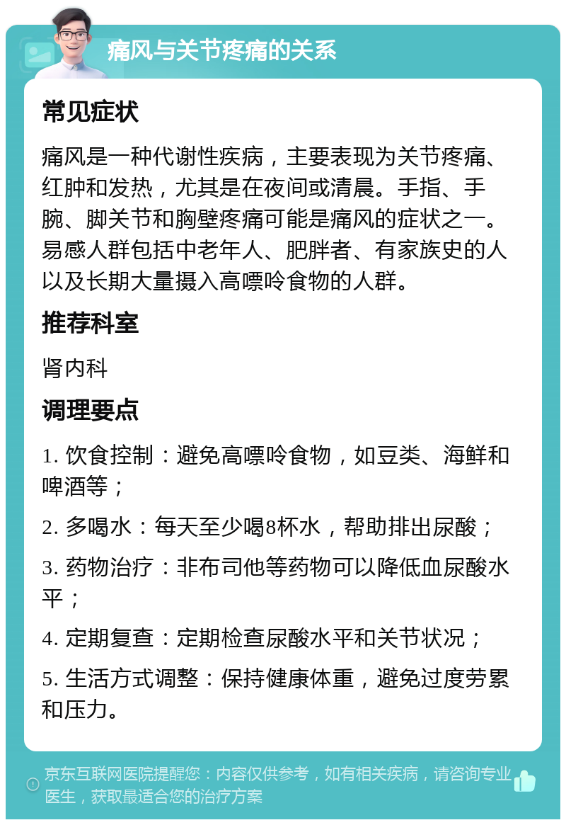 痛风与关节疼痛的关系 常见症状 痛风是一种代谢性疾病，主要表现为关节疼痛、红肿和发热，尤其是在夜间或清晨。手指、手腕、脚关节和胸壁疼痛可能是痛风的症状之一。易感人群包括中老年人、肥胖者、有家族史的人以及长期大量摄入高嘌呤食物的人群。 推荐科室 肾内科 调理要点 1. 饮食控制：避免高嘌呤食物，如豆类、海鲜和啤酒等； 2. 多喝水：每天至少喝8杯水，帮助排出尿酸； 3. 药物治疗：非布司他等药物可以降低血尿酸水平； 4. 定期复查：定期检查尿酸水平和关节状况； 5. 生活方式调整：保持健康体重，避免过度劳累和压力。