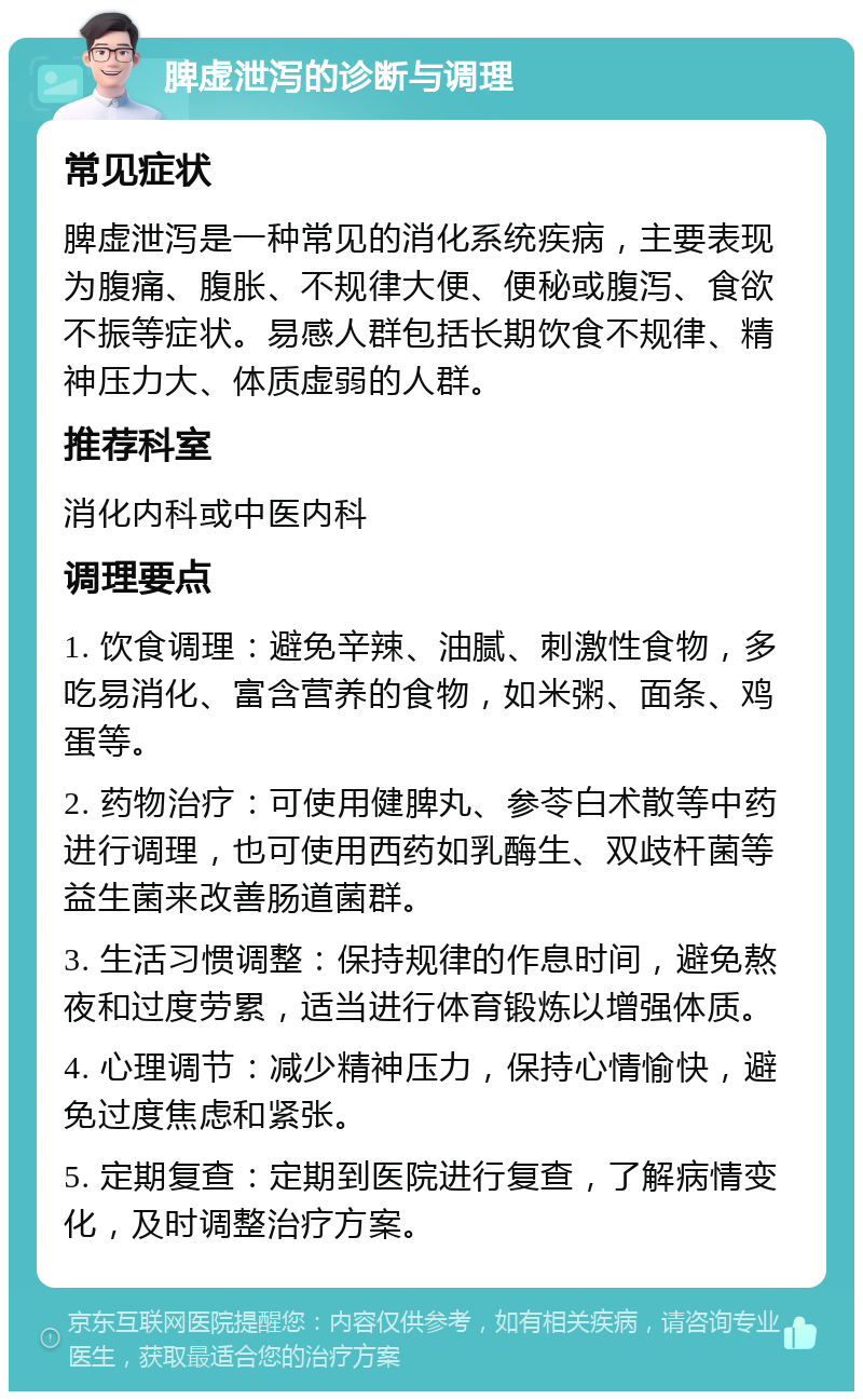 脾虚泄泻的诊断与调理 常见症状 脾虚泄泻是一种常见的消化系统疾病，主要表现为腹痛、腹胀、不规律大便、便秘或腹泻、食欲不振等症状。易感人群包括长期饮食不规律、精神压力大、体质虚弱的人群。 推荐科室 消化内科或中医内科 调理要点 1. 饮食调理：避免辛辣、油腻、刺激性食物，多吃易消化、富含营养的食物，如米粥、面条、鸡蛋等。 2. 药物治疗：可使用健脾丸、参苓白术散等中药进行调理，也可使用西药如乳酶生、双歧杆菌等益生菌来改善肠道菌群。 3. 生活习惯调整：保持规律的作息时间，避免熬夜和过度劳累，适当进行体育锻炼以增强体质。 4. 心理调节：减少精神压力，保持心情愉快，避免过度焦虑和紧张。 5. 定期复查：定期到医院进行复查，了解病情变化，及时调整治疗方案。