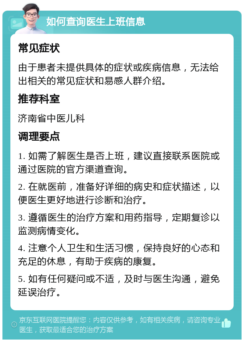 如何查询医生上班信息 常见症状 由于患者未提供具体的症状或疾病信息，无法给出相关的常见症状和易感人群介绍。 推荐科室 济南省中医儿科 调理要点 1. 如需了解医生是否上班，建议直接联系医院或通过医院的官方渠道查询。 2. 在就医前，准备好详细的病史和症状描述，以便医生更好地进行诊断和治疗。 3. 遵循医生的治疗方案和用药指导，定期复诊以监测病情变化。 4. 注意个人卫生和生活习惯，保持良好的心态和充足的休息，有助于疾病的康复。 5. 如有任何疑问或不适，及时与医生沟通，避免延误治疗。