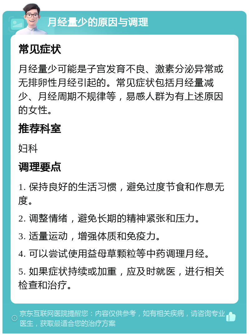 月经量少的原因与调理 常见症状 月经量少可能是子宫发育不良、激素分泌异常或无排卵性月经引起的。常见症状包括月经量减少、月经周期不规律等，易感人群为有上述原因的女性。 推荐科室 妇科 调理要点 1. 保持良好的生活习惯，避免过度节食和作息无度。 2. 调整情绪，避免长期的精神紧张和压力。 3. 适量运动，增强体质和免疫力。 4. 可以尝试使用益母草颗粒等中药调理月经。 5. 如果症状持续或加重，应及时就医，进行相关检查和治疗。