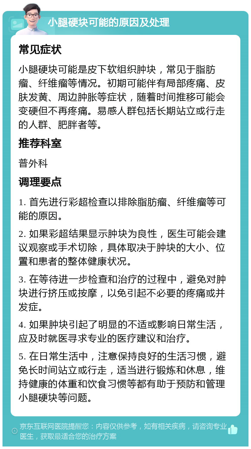 小腿硬块可能的原因及处理 常见症状 小腿硬块可能是皮下软组织肿块，常见于脂肪瘤、纤维瘤等情况。初期可能伴有局部疼痛、皮肤发黄、周边肿胀等症状，随着时间推移可能会变硬但不再疼痛。易感人群包括长期站立或行走的人群、肥胖者等。 推荐科室 普外科 调理要点 1. 首先进行彩超检查以排除脂肪瘤、纤维瘤等可能的原因。 2. 如果彩超结果显示肿块为良性，医生可能会建议观察或手术切除，具体取决于肿块的大小、位置和患者的整体健康状况。 3. 在等待进一步检查和治疗的过程中，避免对肿块进行挤压或按摩，以免引起不必要的疼痛或并发症。 4. 如果肿块引起了明显的不适或影响日常生活，应及时就医寻求专业的医疗建议和治疗。 5. 在日常生活中，注意保持良好的生活习惯，避免长时间站立或行走，适当进行锻炼和休息，维持健康的体重和饮食习惯等都有助于预防和管理小腿硬块等问题。