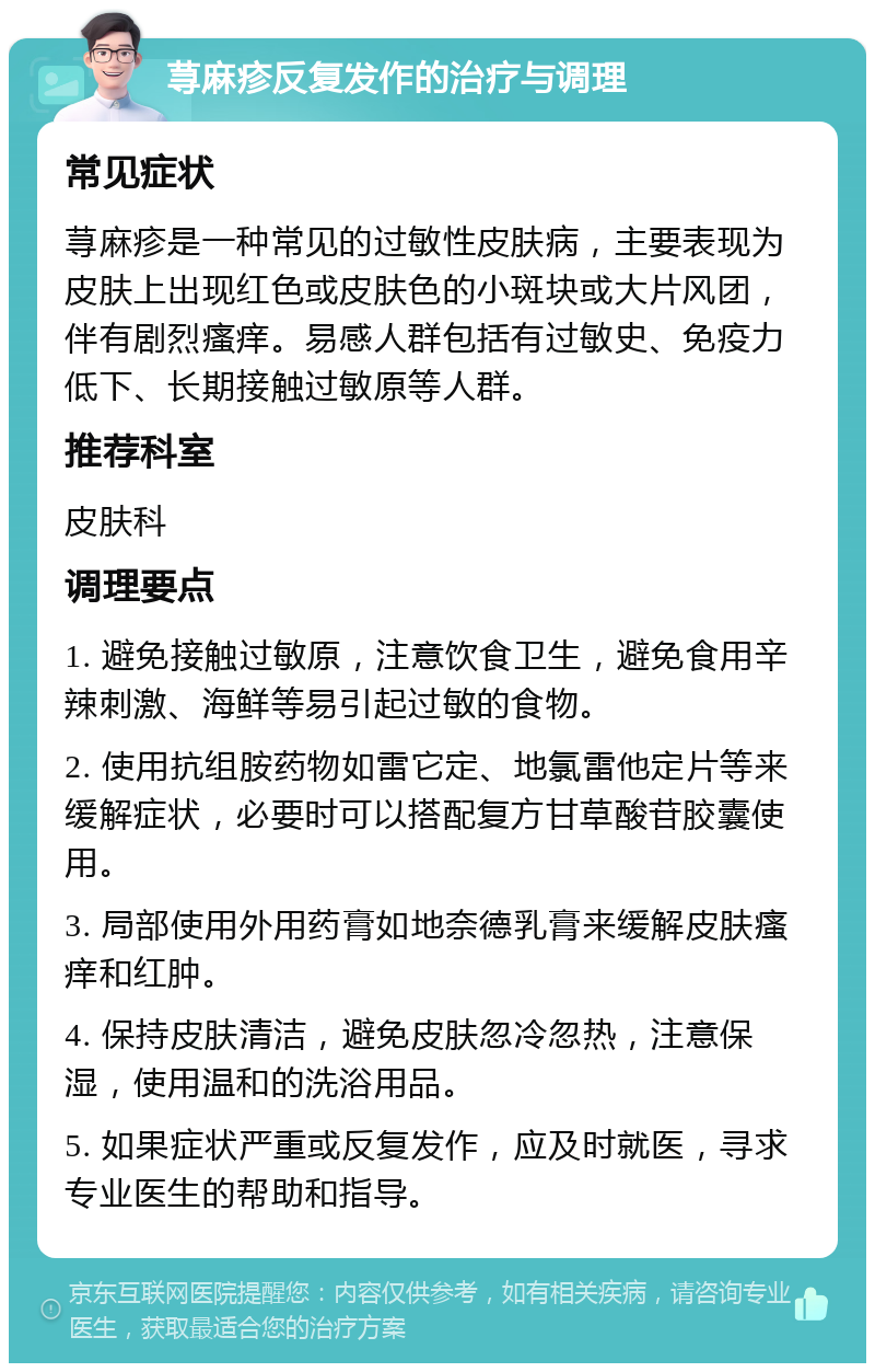 荨麻疹反复发作的治疗与调理 常见症状 荨麻疹是一种常见的过敏性皮肤病，主要表现为皮肤上出现红色或皮肤色的小斑块或大片风团，伴有剧烈瘙痒。易感人群包括有过敏史、免疫力低下、长期接触过敏原等人群。 推荐科室 皮肤科 调理要点 1. 避免接触过敏原，注意饮食卫生，避免食用辛辣刺激、海鲜等易引起过敏的食物。 2. 使用抗组胺药物如雷它定、地氯雷他定片等来缓解症状，必要时可以搭配复方甘草酸苷胶囊使用。 3. 局部使用外用药膏如地奈德乳膏来缓解皮肤瘙痒和红肿。 4. 保持皮肤清洁，避免皮肤忽冷忽热，注意保湿，使用温和的洗浴用品。 5. 如果症状严重或反复发作，应及时就医，寻求专业医生的帮助和指导。