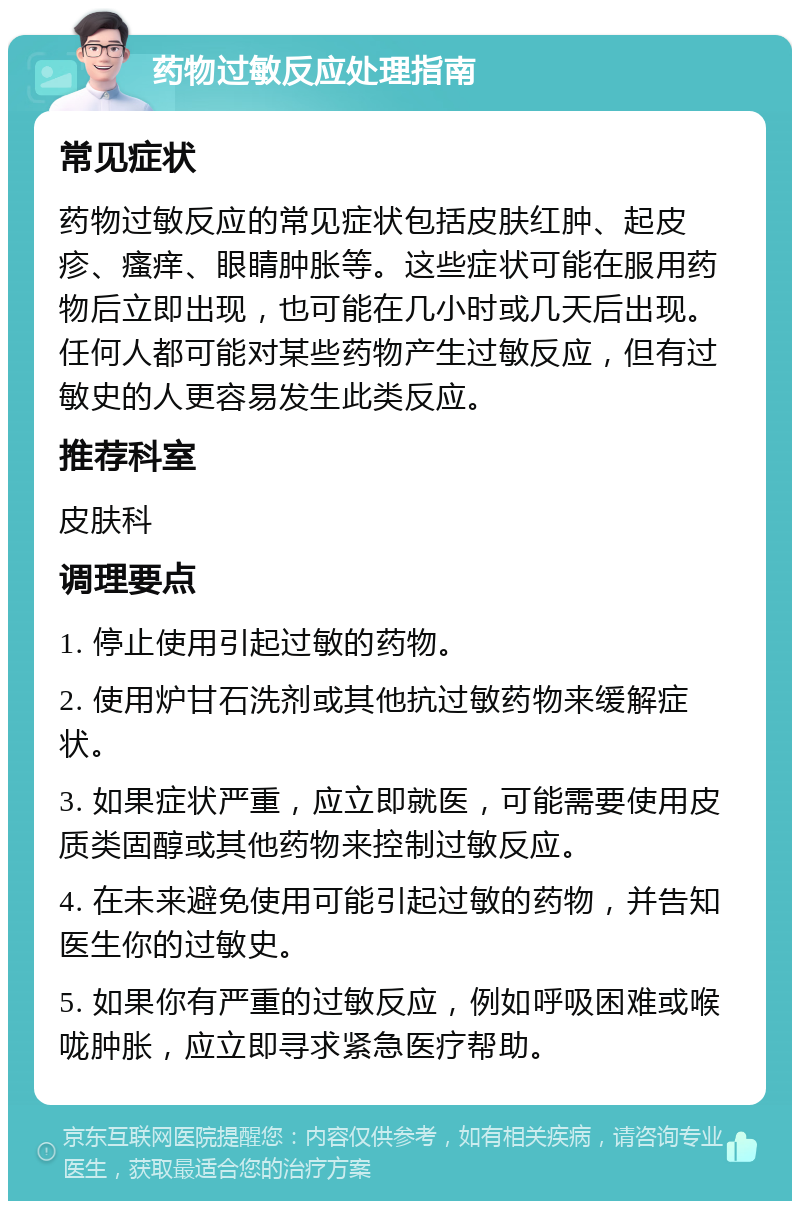 药物过敏反应处理指南 常见症状 药物过敏反应的常见症状包括皮肤红肿、起皮疹、瘙痒、眼睛肿胀等。这些症状可能在服用药物后立即出现，也可能在几小时或几天后出现。任何人都可能对某些药物产生过敏反应，但有过敏史的人更容易发生此类反应。 推荐科室 皮肤科 调理要点 1. 停止使用引起过敏的药物。 2. 使用炉甘石洗剂或其他抗过敏药物来缓解症状。 3. 如果症状严重，应立即就医，可能需要使用皮质类固醇或其他药物来控制过敏反应。 4. 在未来避免使用可能引起过敏的药物，并告知医生你的过敏史。 5. 如果你有严重的过敏反应，例如呼吸困难或喉咙肿胀，应立即寻求紧急医疗帮助。