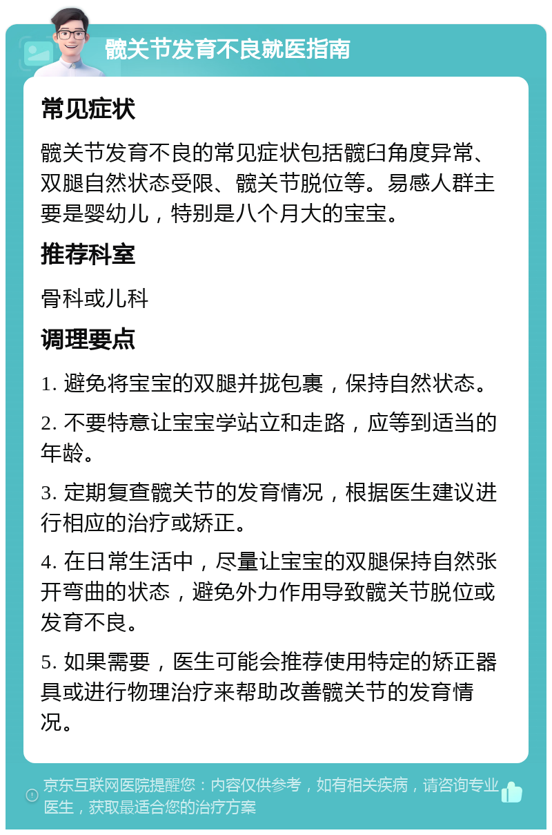 髋关节发育不良就医指南 常见症状 髋关节发育不良的常见症状包括髋臼角度异常、双腿自然状态受限、髋关节脱位等。易感人群主要是婴幼儿，特别是八个月大的宝宝。 推荐科室 骨科或儿科 调理要点 1. 避免将宝宝的双腿并拢包裹，保持自然状态。 2. 不要特意让宝宝学站立和走路，应等到适当的年龄。 3. 定期复查髋关节的发育情况，根据医生建议进行相应的治疗或矫正。 4. 在日常生活中，尽量让宝宝的双腿保持自然张开弯曲的状态，避免外力作用导致髋关节脱位或发育不良。 5. 如果需要，医生可能会推荐使用特定的矫正器具或进行物理治疗来帮助改善髋关节的发育情况。