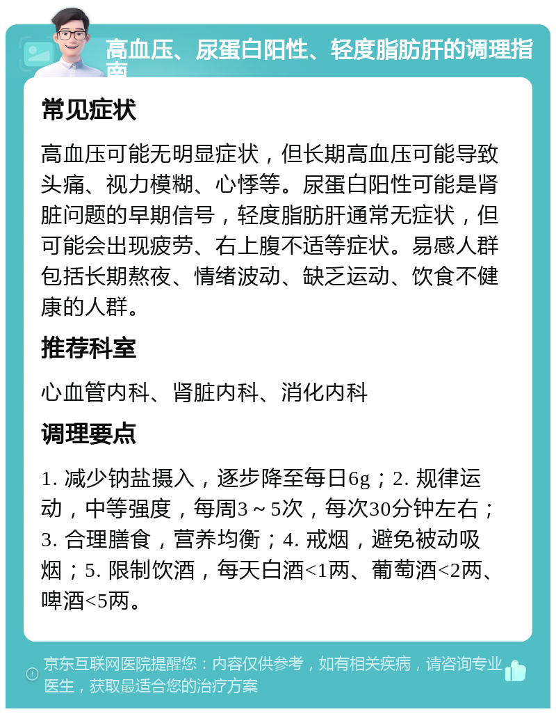 高血压、尿蛋白阳性、轻度脂肪肝的调理指南 常见症状 高血压可能无明显症状，但长期高血压可能导致头痛、视力模糊、心悸等。尿蛋白阳性可能是肾脏问题的早期信号，轻度脂肪肝通常无症状，但可能会出现疲劳、右上腹不适等症状。易感人群包括长期熬夜、情绪波动、缺乏运动、饮食不健康的人群。 推荐科室 心血管内科、肾脏内科、消化内科 调理要点 1. 减少钠盐摄入，逐步降至每日6g；2. 规律运动，中等强度，每周3～5次，每次30分钟左右；3. 合理膳食，营养均衡；4. 戒烟，避免被动吸烟；5. 限制饮酒，每天白酒<1两、葡萄酒<2两、啤酒<5两。