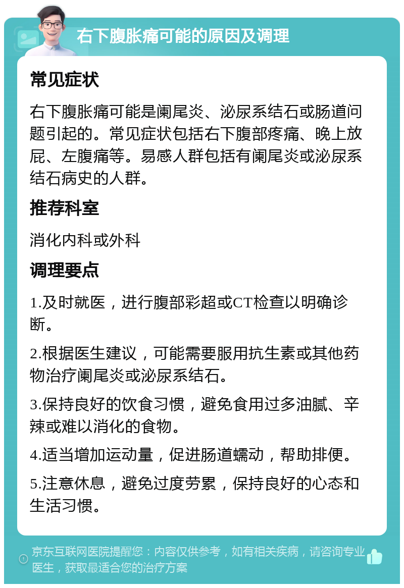 右下腹胀痛可能的原因及调理 常见症状 右下腹胀痛可能是阑尾炎、泌尿系结石或肠道问题引起的。常见症状包括右下腹部疼痛、晚上放屁、左腹痛等。易感人群包括有阑尾炎或泌尿系结石病史的人群。 推荐科室 消化内科或外科 调理要点 1.及时就医，进行腹部彩超或CT检查以明确诊断。 2.根据医生建议，可能需要服用抗生素或其他药物治疗阑尾炎或泌尿系结石。 3.保持良好的饮食习惯，避免食用过多油腻、辛辣或难以消化的食物。 4.适当增加运动量，促进肠道蠕动，帮助排便。 5.注意休息，避免过度劳累，保持良好的心态和生活习惯。