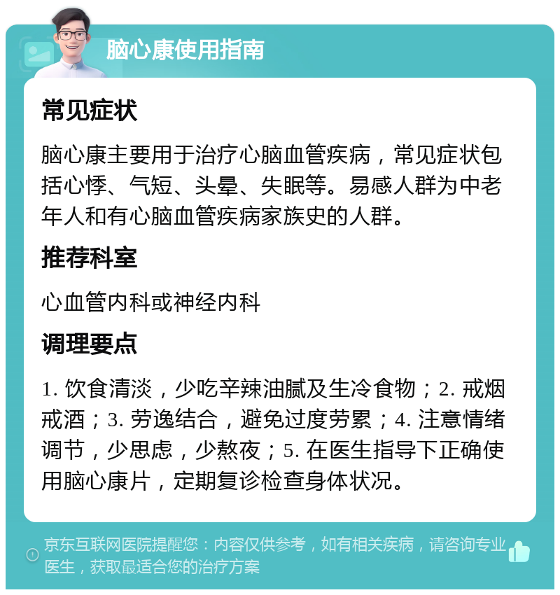 脑心康使用指南 常见症状 脑心康主要用于治疗心脑血管疾病，常见症状包括心悸、气短、头晕、失眠等。易感人群为中老年人和有心脑血管疾病家族史的人群。 推荐科室 心血管内科或神经内科 调理要点 1. 饮食清淡，少吃辛辣油腻及生冷食物；2. 戒烟戒酒；3. 劳逸结合，避免过度劳累；4. 注意情绪调节，少思虑，少熬夜；5. 在医生指导下正确使用脑心康片，定期复诊检查身体状况。