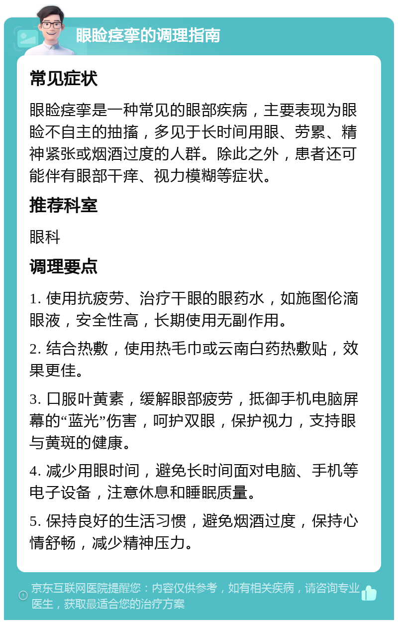 眼睑痉挛的调理指南 常见症状 眼睑痉挛是一种常见的眼部疾病，主要表现为眼睑不自主的抽搐，多见于长时间用眼、劳累、精神紧张或烟酒过度的人群。除此之外，患者还可能伴有眼部干痒、视力模糊等症状。 推荐科室 眼科 调理要点 1. 使用抗疲劳、治疗干眼的眼药水，如施图伦滴眼液，安全性高，长期使用无副作用。 2. 结合热敷，使用热毛巾或云南白药热敷贴，效果更佳。 3. 口服叶黄素，缓解眼部疲劳，抵御手机电脑屏幕的“蓝光”伤害，呵护双眼，保护视力，支持眼与黄斑的健康。 4. 减少用眼时间，避免长时间面对电脑、手机等电子设备，注意休息和睡眠质量。 5. 保持良好的生活习惯，避免烟酒过度，保持心情舒畅，减少精神压力。